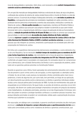 13
ricas de desigualdades e opressões. Além disso, será necessário ainda conferir transparência e
controle social na administração da Justiça.
Em um país tão marcado por desigualdades históricas e estruturais de classe, de raça e de gênero,
a elitização das carreiras do sistema de Justiça amplia fossos entre o mundo do Direito e a vida das
pessoas comuns. O acúmulo de privilégios inadequados demanda, como em todos os poderes da
República, a salvaguarda dos princípios da moralidade e legalidade em ações concretas, como a
proibição total de patrocínios empresariais a eventos das associações, instituições e carreiras do
Sistema de Justiça; o fim do auxílio-moradia para magistrados, membros do Ministério Público e
demais agentes públicos que possuam casa própria e residam no domicílio ou que usem imóvel
funcional, bem como a regulamentação definitiva e segura da aplicação do teto ao funcionalismo
público; a redução do período de férias de 60 para 30 dias para todas as carreiras que conservam
esse privilégio; e a democratização da escolha dos órgãos diretivos do Poder Judiciário.
É preciso repensar o papel e a composição do Conselho Nacional de Justiça (CNJ) e do Con-
selho Nacional do Ministério Público (CNMP) e instituir ouvidorias externas, ocupadas por
pessoas que não integrem as carreiras, ampliando a participação da sociedade para além das
corporações do Sistema de Justiça.
Em linha com a experiência internacional das democracias consolidadas, e como elemento-cha-
ve de uma República, faz-se necessário instituir tempo de mandatos para os membros do STF
e das Cortes Superiores de Justiça, não coincidente com a troca de governos e legislaturas.
É preciso introduzir mudanças na escolha dos integrantes do STF dos Tribunais superiores,
conferindo um papel maior à sociedade civil organizada. Os nomeados devem ter compromisso
com a democracia, com o Estado Democrático de Direito e com a separação de poderes, sobre-
tudo com as garantias judiciais previstas na Constituição Federal.
Durante os governos Lula e Dilma, foram aprovadas leis extremamente relevantes com o obje-
tivo de prevenir e punir crimes como o de corrupção, o crime organizado e o atentado contra
o Estado. Se, de um lado, o país avançou na repressão a ilícitos cometidos pelos mais ricos e
poderosos, o texto de algumas leis, por outro lado, tem permitido, ao longo de sua aplicação,
um desvirtuamento que atenta contra a democracia, os direitos e garantias individuais estabe-
lecidos como cláusula pétrea pela Constituição de 1988. A prisão de manifestantes não pode ser
enquadrada na Lei Antiterrorismo. De igual modo, os acordos de leniência, previstos na Lei Anti-
corrupção, não devem ser usados para proteger empresários corruptos em prejuízo da empresa
e dos trabalhadores. As delações premiadas, previstas na Lei das Organizações Criminosas, tam-
bém não podem se prestar a proteger bandidos confessos e a condenar pessoas inocentes. Isso
porque delações premiadas só podem ser consideradas válidas após a apresentação de provas
mínimas que sustentem as acusações.
Por essa razão, em diálogo com a sociedade, o governo constituirá comissões de alto nível para
promover a avaliação de impacto e propor alterações para o aperfeiçoamentos de leis apon-
tadas pela comunidade jurídica como violadoras de direitos e garantias constitucionais, que
 