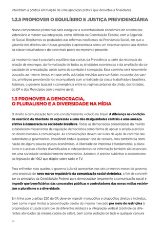 14
interditam a política em função de uma aplicação prática que desvirtua a finalidades.
1.2.5 PROMOVER O EQUILÍBRIO E JUSTIÇA PREVIDENCIÁRIA
Nosso compromisso primordial para assegurar a sustentabilidade econômica do sistema pre-
videnciário é manter sua integração, como definida na Constituição Federal, com a Segurida-
de Social. Rejeitamos os postulados das reformas neoliberais da Previdência Social, em que a
garantia dos direitos das futuras gerações é apresentada como um interesse oposto aos direitos
da classe trabalhadora e do povo mais pobre no momento presente.
Já mostramos que é possível o equilíbrio das contas da Previdência a partir da retomada da
criação de empregos, da formalização de todas as atividades econômicas e da ampliação da ca-
pacidade de arrecadação, assim como do combate à sonegação. Esse caminho será novamente
buscado, ao mesmo tempo em que serão adotadas medidas para combater, na ponta dos gas-
tos, privilégios previdenciários incompatíveis com a realidade da classe trabalhadora brasileira.
Ademais, o governo buscará a convergência entre os regimes próprios da União, dos Estados,
do DF e dos Municípios com o regime geral.
1.3 PROMOVER A DEMOCRACIA,
O PLURALISMO E A DIVERSIDADE NA MÍDIA
O direito à comunicação tem sido constantemente violado no Brasil. A diferença na condição
de exercício da liberdade de expressão é uma das desigualdades centrais e uma ameaça
efetiva à democracia na sociedade brasileira. Todas as democracias consolidadas do mundo
estabelecem mecanismos de regulação democrática como forma de apoiar o amplo exercício
do direito humano à comunicação. As comunicações devem ser livres da ação de controle das
autoridades e governantes, impedindo toda e qualquer tipo de censura, mas também da domi-
nação de alguns poucos grupos econômicos. A liberdade de imprensa é fundamental; o plura-
lismo e o acesso a fontes diversificadas e independentes de informação também são essenciais
em uma sociedade verdadeiramente democrática. Ademais, é preciso sublinhar o anacronismo
da legislação de 1962 que dispõe sobre rádio e TV.
Para enfrentar esse quadro, o governo Lula irá apresentar, nos seis primeiros meses de governo,
uma proposta de novo marco regulatório da comunicação social eletrônica, a fim de concreti-
zar os princípios da Constituição Federal para democratizar largamente a comunicação social e
impedir que beneficiários das concessões públicas e controladores das novas mídias restrin-
jam o pluralismo e a diversidade.
Em linha com o artigo 220 da CF, deve-se impedir monopólios e oligopólios diretos e indiretos,
bem como impor limites à concentração dentro do mesmo mercado por meio de restrições à
propriedade cruzada (controle de diferentes mídias) e à integração vertical (controle de dife-
rentes atividades da mesma cadeia de valor), bem como vedação de toda e qualquer censura
 
