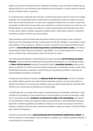 15
pública ou privada de natureza política, ideológica e artística; é preciso proibir também que os
agentes políticos e seus familiares sejam detentores de concessões, e, ainda, fomentar a produ-
ção de conteúdos locais e regionais.
O monitoramento e aplicação dos princípios constitucionais deve se dar por meio de um órgão
regulador com composição plural e supervisão da sociedade para evitar sua captura por qual-
quer tipo de interesse particular. O novo marco regulatório deverá levar em conta o cenário de
convergência efetiva das comunicações, que transforma o controle econômico do setor em uma
batalha global, na qual tempo de audiência e verba de publicidade são disputados por velhos
e novos atores. Nesse contexto, regulação e políticas para o setor devem garantir a soberania
econômica, cultural e política nas comunicações.
Outro problema central da efetividade do direito humano à comunicação é que o acesso à
Internet em alta velocidade está hoje condicionado à renda dos cidadãos, o que amplia o fosso,
entre pobres e ricos, de acesso a direitos e serviços. O governo Lula investirá fortemente para
garantir a universalização da banda larga barata e acessível para todos e todas, com efetiva
implantação do Plano Nacional de Banda Larga (PNBL), com a universalização do serviço de
acesso à Internet fixa e diminuição do preço da Internet no celular.
Será dada especial atenção à implementação da recém-aprovada Lei de Proteção de Dados
Pessoais, inclusive à efetiva implantação da autoridade nela prevista e à consolidação prática
do Marco Civil da Internet enquanto fundamento legal da jurisdição brasileira sobre as ativi-
dades na internet em território nacional, sendo assegurada a neutralidade da rede. Serão ainda
fomentadas pesquisas e realizados investimentos em inovação que ampliem a presença de
empreendedores brasileiros na Internet.
É essencial ainda restaurar o projeto da Empresa Brasil de Comunicação, de forma a retomar
seu caráter público, garantir seu financiamento adequado e perene com recursos públicos, e
ampliar seu impacto e seu alcance de audiência, para que tenha capacidade de contribuir efeti-
vamente com a promoção do pluralismo e da diversidade.
A distribuição das concessões deve ampliar a participação de universidades, sindicatos e orga-
nizações da sociedade civil nas outorgas para o sistema público e privado de televisão e rádio.
Faz-se necessário também fortalecer as emissoras de rádio e TVs comunitárias, que devem
ser reconhecidas e contar com políticas públicas que promovam a sustentabilidade financeira,
garantam condições igualitárias de potência e impeçam sua captura por grupos econômicos,
políticos e religiosos. Em face disso, será preciso redefinir o papel da Anatel e da Polícia Federal
para impedir perseguições.
O governo promoverá ainda a desconcentração dos investimentos publicitários estatais, de
forma a promover a diversidade, inclusive regional, e impedir que os gastos públicos reforcem a
concentração na comunicação.
 