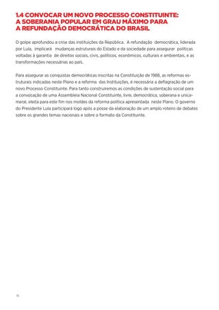 16
1.4 CONVOCAR UM NOVO PROCESSO CONSTITUINTE:
A SOBERANIA POPULAR EM GRAU MÁXIMO PARA
A REFUNDAÇÃO DEMOCRÁTICA DO BRASIL
O golpe aprofundou a crise das instituições da República. A refundação democrática, liderada
por Lula, implicará mudanças estruturais do Estado e da sociedade para assegurar políticas
voltadas à garantia de direitos sociais, civis, políticos, econômicos, culturais e ambientais, e as
transformações necessárias ao país.
Para assegurar as conquistas democráticas inscritas na Constituição de 1988, as reformas es-
truturais indicadas neste Plano e a reforma das Instituições, é necessária a deflagração de um
novo Processo Constituinte. Para tanto construiremos as condições de sustentação social para
a convocação de uma Assembleia Nacional Constituinte, livre, democrática, soberana e unica-
meral, eleita para este fim nos moldes da reforma política apresentada neste Plano. O governo
do Presidente Lula participará logo após a posse da elaboração de um amplo roteiro de debates
sobre os grandes temas nacionais e sobre o formato da Constituinte.
 