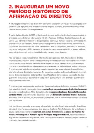 17
2. INAUGURAR UM NOVO
PERÍODO HISTÓRICO DE
AFIRMAÇÃO DE DIREITOS
A refundação democrática do Brasil deve colocar no seu centro um novo e mais avançado com-
promisso com a promoção e defesa de direitos do povo brasileiro, entendendo democracia e
direitos humanos como interdependentes.
A partir da Constituição de 1988, o Brasil construiu uma política de direitos humanos inserida e
articulada com o Sistemas Internacional (ONU) e Regional (OEA) de Direitos Humanos. Os go-
vernos Lula e Dilma dedicaram-se à superação da pobreza, à inclusão social e à efetividade dos
direitos básicos da cidadania. Foram constituídas políticas de reconhecimento e cidadania às
populações discriminadas e excluídas da economia e do poder político, tais como as mulheres,
negras/os, indígenas, LGBTI+, crianças, adolescentes, pessoas com deficiência, jovens e idosos,
especialmente os mais pobres das cidades, dos campos e das florestas.
Não por acaso, esses avanços foram interditados pelo golpe de 2016. Nunca tantos direitos
foram cassados, violados e massacrados em um período tão curto da história brasileira. Valen-
do-se dos discursos do ódio, da intolerância, do preconceito e da execração pública querem
condenar o povo brasileiro a sobreviver em uma ordem de barbárie desigual, violenta e injusta.
O próximo governo Lula promoverá de maneira inequívoca a universalidade, integralidade e
intersetorialidade dos direitos humanos. Os programas e ações serão norteados por três princí-
pios: a democratização do poder político e qualificação da democracia; a superação das desi-
gualdades estruturais; e a garantia de voz para os que lutam por seus direitos e que têm sido
historicamente silenciados.
O próximo governo resgatará e atualizará o Programa Nacional de Direitos Humanos (PNDH-3),
que servirá de base à convocação de uma conferência nacional popular de direitos humanos e
de conferências temáticas. Além de implementar as recomendações da Comissão Nacional da
Verdade (CNV), Lula enfrentará o desafio de criar um Sistema Nacional de Direitos Humanos,
articulado com os estados, DF, municípios e, sobretudo, com os movimentos sociais e sociedade
civil organizada.
Lula também recuperará a governança adequada às formulações e implementação de políticas
para os direitos humanos, esvaziada pelo governo ilegítimo. Para fortalecer e dar visibilidade à
pauta, o próximo governo Lula recriará, com status de ministério, as pastas de Direitos Hu-
manos, Políticas para as Mulheres e para Promoção da Igualdade Racial, reconhecendo que
a igualdade de gêneros e a igualdade racial são traços estruturantes de nosso projeto de demo-
cratização da sociedade brasileira.
 