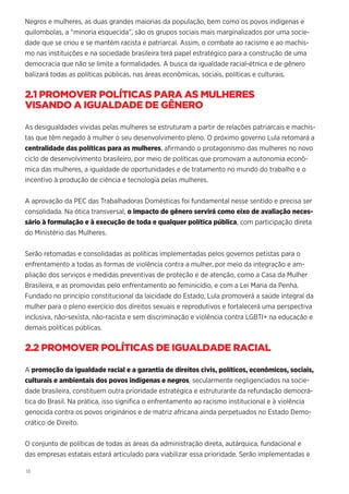 18
Negros e mulheres, as duas grandes maiorias da população, bem como os povos indígenas e
quilombolas, a “minoria esquecida”, são os grupos sociais mais marginalizados por uma socie-
dade que se criou e se mantém racista e patriarcal. Assim, o combate ao racismo e ao machis-
mo nas instituições e na sociedade brasileira terá papel estratégico para a construção de uma
democracia que não se limite a formalidades. A busca da igualdade racial-étnica e de gênero
balizará todas as políticas públicas, nas áreas econômicas, sociais, políticas e culturais.
2.1 PROMOVER POLÍTICAS PARA AS MULHERES
VISANDO A IGUALDADE DE GÊNERO
As desigualdades vividas pelas mulheres se estruturam a partir de relações patriarcais e machis-
tas que têm negado à mulher o seu desenvolvimento pleno. O próximo governo Lula retomará a
centralidade das políticas para as mulheres, afirmando o protagonismo das mulheres no novo
ciclo de desenvolvimento brasileiro, por meio de políticas que promovam a autonomia econô-
mica das mulheres, a igualdade de oportunidades e de tratamento no mundo do trabalho e o
incentivo à produção de ciência e tecnologia pelas mulheres.
A aprovação da PEC das Trabalhadoras Domésticas foi fundamental nesse sentido e precisa ser
consolidada. Na ótica transversal, o impacto de gênero servirá como eixo de avaliação neces-
sário à formulação e à execução de toda e qualquer política pública, com participação direta
do Ministério das Mulheres.
Serão retomadas e consolidadas as políticas implementadas pelos governos petistas para o
enfrentamento a todas as formas de violência contra a mulher, por meio da integração e am-
pliação dos serviços e medidas preventivas de proteção e de atenção, como a Casa da Mulher
Brasileira, e as promovidas pelo enfrentamento ao feminicídio, e com a Lei Maria da Penha.
Fundado no princípio constitucional da laicidade do Estado, Lula promoverá a saúde integral da
mulher para o pleno exercício dos direitos sexuais e reprodutivos e fortalecerá uma perspectiva
inclusiva, não-sexista, não-racista e sem discriminação e violência contra LGBTI+ na educação e
demais políticas públicas.
2.2 PROMOVER POLÍTICAS DE IGUALDADE RACIAL
A promoção da igualdade racial e a garantia de direitos civis, políticos, econômicos, sociais,
culturais e ambientais dos povos indígenas e negros, secularmente negligenciados na socie-
dade brasileira, constituem outra prioridade estratégica e estruturante da refundação democrá-
tica do Brasil. Na prática, isso significa o enfrentamento ao racismo institucional e à violência
genocida contra os povos originários e de matriz africana ainda perpetuados no Estado Demo-
crático de Direito.
O conjunto de políticas de todas as áreas da administração direta, autárquica, fundacional e
das empresas estatais estará articulado para viabilizar essa prioridade. Serão implementadas e
 