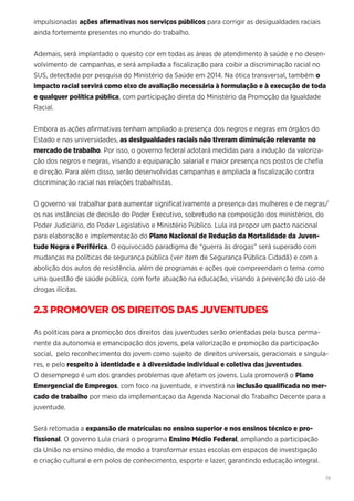 19
impulsionadas ações afirmativas nos serviços públicos para corrigir as desigualdades raciais
ainda fortemente presentes no mundo do trabalho.
Ademais, será implantado o quesito cor em todas as áreas de atendimento à saúde e no desen-
volvimento de campanhas, e será ampliada a fiscalização para coibir a discriminação racial no
SUS, detectada por pesquisa do Ministério da Saúde em 2014. Na ótica transversal, também o
impacto racial servirá como eixo de avaliação necessária à formulação e à execução de toda
e qualquer política pública, com participação direta do Ministério da Promoção da Igualdade
Racial.
Embora as ações afirmativas tenham ampliado a presença dos negros e negras em órgãos do
Estado e nas universidades, as desigualdades raciais não tiveram diminuição relevante no
mercado de trabalho. Por isso, o governo federal adotará medidas para a indução da valoriza-
ção dos negros e negras, visando a equiparação salarial e maior presença nos postos de chefia
e direção. Para além disso, serão desenvolvidas campanhas e ampliada a fiscalização contra
discriminação racial nas relações trabalhistas.
O governo vai trabalhar para aumentar significativamente a presença das mulheres e de negras/
os nas instâncias de decisão do Poder Executivo, sobretudo na composição dos ministérios, do
Poder Judiciário, do Poder Legislativo e Ministério Público. Lula irá propor um pacto nacional
para elaboração e implementação do Plano Nacional de Redução da Mortalidade da Juven-
tude Negra e Periférica. O equivocado paradigma de “guerra às drogas” será superado com
mudanças na políticas de segurança pública (ver item de Segurança Pública Cidadã) e com a
abolição dos autos de resistência, além de programas e ações que compreendam o tema como
uma questão de saúde pública, com forte atuação na educação, visando a prevenção do uso de
drogas ilícitas.
2.3 PROMOVER OS DIREITOS DAS JUVENTUDES
As políticas para a promoção dos direitos das juventudes serão orientadas pela busca perma-
nente da autonomia e emancipação dos jovens, pela valorização e promoção da participação
social, pelo reconhecimento do jovem como sujeito de direitos universais, geracionais e singula-
res, e pelo respeito à identidade e à diversidade individual e coletiva das juventudes.
O desemprego é um dos grandes problemas que afetam os jovens. Lula promoverá o Plano
Emergencial de Empregos, com foco na juventude, e investirá na inclusão qualificada no mer-
cado de trabalho por meio da implementaçao da Agenda Nacional do Trabalho Decente para a
juventude.
Será retomada a expansão de matrículas no ensino superior e nos ensinos técnico e pro-
fissional. O governo Lula criará o programa Ensino Médio Federal, ampliando a participação
da União no ensino médio, de modo a transformar essas escolas em espaços de investigação
e criação cultural e em polos de conhecimento, esporte e lazer, garantindo educação integral.
 