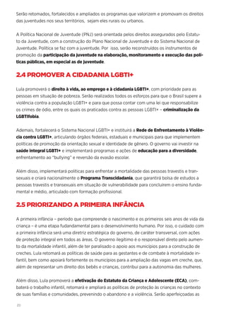 20
Serão retomados, fortalecidos e ampliados os programas que valorizem e promovam os direitos
das juventudes nos seus territórios, sejam eles rurais ou urbanos.
A Política Nacional de Juventude (PNJ) será orientada pelos direitos assegurados pelo Estatu-
to da Juventude, com a construção do Plano Nacional de Juventude e do Sistema Nacional de
Juventude. Política se faz com a juventude. Por isso, serão reconstruídos os instrumentos de
promoção da participação da juventude na elaboração, monitoramento e execução das polí-
ticas públicas, em especial as de juventude.
2.4 PROMOVER A CIDADANIA LGBTI+
Lula promoverá o direito à vida, ao emprego e à cidadania LGBTI+, com prioridade para as
pessoas em situação de pobreza. Serão realizados todos os esforços para que o Brasil supere a
violência contra a população LGBTI+ e para que possa contar com uma lei que responsabilize
os crimes de ódio, entre os quais os praticados contra as pessoas LGBTI+ – criminalização da
LGBTIfobia.
Ademais, fortalecerá o Sistema Nacional LGBTI+ e instituirá a Rede de Enfrentamento à Violên-
cia contra LGBTI+, articulando órgãos federais, estaduais e municipais para que implementem
políticas de promoção da orientação sexual e identidade de gênero. O governo vai investir na
saúde integral LGBTI+ e implementará programas e ações de educação para a diversidade,
enfrentamento ao “bullying” e reversão da evasão escolar.
Além disso, implementará políticas para enfrentar a mortalidade das pessoas travestis e tran-
sexuais e criará nacionalmente o Programa Transcidadania, que garantirá bolsa de estudos a
pessoas travestis e transexuais em situação de vulnerabilidade para concluírem o ensino funda-
mental e médio, articulado com formação profissional.
2.5 PRIORIZANDO A PRIMEIRA INFÂNCIA
A primeira infância – período que compreende o nascimento e os primeiros seis anos de vida da
criança – é uma etapa fudandamental para o desenvolvimento humano. Por isso, o cuidado com
a primeira infância será uma diretriz estratégica do governo, de caráter transversal, com ações
de proteção integral em todos as áreas. O governo ilegítimo é o responsável direto pelo aumen-
to da mortalidade infantil, além de ter paralisado o apoio aos municípios para a construção de
creches. Lula retomará as políticas de saúde para as gestantes e de combate à mortalidade in-
fantil, bem como apoiará fortemente os municípios para a ampliação das vagas em creche, que,
além de representar um direito dos bebês e crianças, contribui para a autonomia das mulheres.
Além disso, Lula promoverá a efetivação do Estatuto da Criança e Adolescente (ECA), com-
baterá o trabalho infantil, retomará e ampliará as políticas de proteção às crianças no contexto
de suas famílias e comunidades, prevenindo o abandono e a violência. Serão aperfeiçoadas as
 