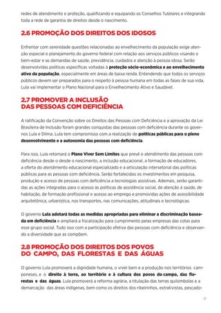21
redes de atendimento e proteção, qualificando e equipando os Conselhos Tutelares e integrando
toda a rede de garantia de direitos desde o nascimento.
2.6 PROMOÇÃO DOS DIREITOS DOS IDOSOS
Enfrentar com serenidade questões relacionadas ao envelhecimento da população exige aten-
ção especial e planejamento do governo federal com relação aos serviços públicos visando o
bem-estar e as demandas de saúde, previdência, cuidados e atenção à pessoa idosa. Serão
desenvolvidas políticas específicas voltadas à proteção sócio-econômica e ao envelhecimento
ativo da população, especialmente em áreas de baixa renda. Entendendo que todos os serviços
públicos devem ser preparados para o respeito à pessoa humana em todas as fases de sua vida,
Lula vai implementar o Plano Nacional para o Envelhecimento Ativo e Saudável.
2.7 PROMOVER A INCLUSÃO
DAS PESSOAS COM DEFICIÊNCIA
A ratificação da Convenção sobre os Direitos das Pessoas com Deficiência e a aprovação da Lei
Brasileira de Inclusão foram grandes conquistas das pessoas com deficiência durante os gover-
nos Lula e Dilma. Lula tem compromisso com a realização de políticas públicas para o pleno
desenvolvimento e a autonomia das pessoas com deficiência.
Para isso, Lula retomará o Plano Viver Sem Limites que prevê o atendimento das pessoas com
deficiência desde o desde o nascimento, a inclusão educacional, a formação de educadores,
a oferta do atendimento educacional especializado e a articulação intersetorial das políticas
públicas para as pessoas com deficiência. Serão fortalecidos os investimentos em pesquisa,
produção e acesso de pessoas com deficiência a tecnologias assistivas. Ademais, serão garanti-
das as ações integradas para o acesso às políticas de assistência social, de atenção à saúde, de
habitação, de formação profissional e acesso ao emprego e promovidas ações de acessibilidade
arquitetônica, urbanística, nos transportes, nas comunicações, atitudinais e tecnológicas.
O governo Lula adotará todas as medidas apropriadas para eliminar a discriminação basea-
da em deficiência e ampliará a fiscalização para cumprimento pelas empresas das cotas para
esse grupo social. Tudo isso com a participação efetiva das pessoas com deficiência e observan-
do a diversidade que as compõem.
2.8 PROMOÇÃO DOS DIREITOS DOS POVOS
DO CAMPO, DAS FLORESTAS E DAS ÁGUAS
O governo Lula promoverá a dignidade humana, o viver bem e a produção nos territórios cam-
poneses, e o direito à terra, ao território e à cultura dos povos do campo, das flo-
restas e das águas. Lula promoverá a reforma agrária, a titulação das terras quilombolas e a
demarcação das áreas indígenas, bem como os direitos dos ribeirinhos, extrativistas, pescado-
 