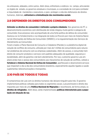 22
res artesanais, aldeados, entre outros. Além disso, enfrentará a violência no campo, articulando
os órgãos de estado, os governos estaduais e municipais, e a sociedade de civil para combater
a impunidade de mandantes e executores, e para proteger a vida dos defensores de direitos
humanos. Ademais, enfrentará a criminalização dos movimentos sociais.
2.9 DEFENDER OS DIREITOS DOS CONSUMIDORES
Defender os direitos do consumidor é defender a própria cidadania. Nos governos do PT, o
desenvolvimento econômico com distribuição de renda integrou muita gente à categoria de
consumidor. Esse processo veio acompanhado de uma forte política de defesa do consumidor.
Avançou-se no fortalecimento e na integração de todos os Procons por meio do Sistema Nacio-
nal de Informações de Defesa do Consumidor (SINDEC); e na regulamentação dos Serviços de
Atendimento ao Consumidor.
Foram criados o Plano Nacional de Consumo e Cidadania (Plandec) e a plataforma digital de
solução de conflitos de consumo, utilizada por mais de 1 milhão de consumidores para solucio-
nar problemas de consumo com as empresas cadastradas. Além do acesso, o consumidor tem
direito de consumir produtos e serviços com padrões adequados de qualidade, segurança e
durabilidade, além da garantia e de bom atendimento. Por isso, o próximo governo Lula am-
pliará ainda mais o acesso dos consumidores aos mecanismos de solução de conflitos, voltará a
fortalecer o Sistema Nacional de Defesa do Consumidor, aperfeiçoará e desenvolverá serviços
que impactam o dia-a-dia dos consumidores brasileiros, especialmente aqueles ligados a saúde
suplementar, telecomunicações e transportes.
2.10 PAÍS DE TODOS E TODAS
O compromisso de Lula com os direitos humanos não deixará ninguém para trás. O governo
implementará políticas voltadas para todos os segmentos socais. Lula promoverá o direito dos
migrantes por meio de uma Política Nacional de Migrações e reconhecerá, de forma ampla, os
direitos de refugiados. Além disso, serão implementadas políticas intersetoriais para a popu-
lação em situação de rua.
 