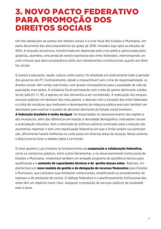 23
3. NOVO PACTO FEDERATIVO
PARA PROMOÇÃO DOS
DIREITOS SOCIAIS
Um dos obstáculos ao avanço dos direitos sociais é a crise fiscal dos Estados e Municípios, em
parte decorrente dos atos preparatórios do golpe de 2016, iniciados logo após as eleições de
2014. A recessão econômica, transformada em depressão pela crise política patrocinada pelos
golpistas, acarretou uma perda de receita expressiva dos entes federados, interrompendo um
ciclo virtuoso que dava consequência tanto aos mandamentos constitucionais quanto aos direi-
tos sociais.
O acesso à educação, saúde, cultura, entre outros, foi ampliado em praticamente todo o período
dos governos do PT. Contrariamente, desde o impeachment sem crime de responsabilidade, os
direitos sociais vêm sendo suprimidos, com graves consequências para a qualidade de vida da
população mais pobre. A ortodoxia fiscal permanente com o teto de gastos declinante, estabe-
lecido pela EC nº. 95, é apenas um dos elementos a ser considerado. A realocação dos exíguos
recursos públicos em desfavor dos mais pobres, o descaso com a situação dos entes federados
e a falta de iniciativas que melhorem o desempenho da máquina pública precisam também ser
abordados para explicar o quadro de absoluto desmonte do Estado social brasileiro.
A federação brasileira é muito desigual. Há disparidades no desenvolvimento das regiões e
dos munipícios, além das diferenças em relação à densidade demográfica, indicadores sociais
e arrecadação tributária. Sem a retomada de políticas públicas orientadas para a redução das
assimetrias regionais e sem uma repactuação federativa em que a União amplie sua participa-
ção, dificilmente haverá melhorias no curto prazo em diversas áreas de atuação. Nesse conexto,
o Brasil precisa fazer o debate sobre a Lei Kandir.
O novo governo Lula investirá no fortalecimento da cooperação e colaboração federativa,
como os consórcios públicos, entre outras ferramentas, e no desenvolvimento institucional de
Estados e Municípios. Implantará também um arrojado programa de assistência técnica para
qualificação e o aumento de capacidades técnicas e de gestão desses entes. Ademais, im-
plementará um novo modelo de gestão e de delegação de recursos financeiros para Estados
e Municípios, que considere suas limitações institucionais, simplificando os procedimentos de
repasses e de prestação de contas. O diálogo federativo e o aperfeiçoamento institucional dos
entes têm um objetivo muito claro: assegurar a prestação de serviços públicos de qualidade
para o povo.
 
