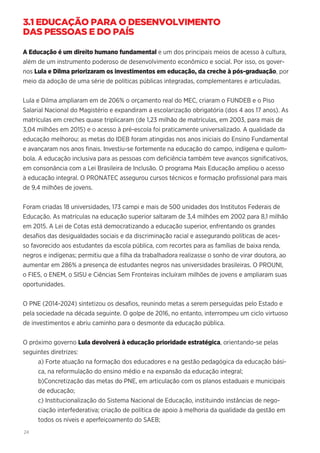 24
3.1 EDUCAÇÃO PARA O DESENVOLVIMENTO
DAS PESSOAS E DO PAÍS
A Educação é um direito humano fundamental e um dos principais meios de acesso à cultura,
além de um instrumento poderoso de desenvolvimento econômico e social. Por isso, os gover-
nos Lula e Dilma priorizaram os investimentos em educação, da creche à pós-graduação, por
meio da adoção de uma série de políticas públicas integradas, complementares e articuladas.
Lula e Dilma ampliaram em de 206% o orçamento real do MEC, criaram o FUNDEB e o Piso
Salarial Nacional do Magistério e expandiram a escolarização obrigatória (dos 4 aos 17 anos). As
matrículas em creches quase triplicaram (de 1,23 milhão de matrículas, em 2003, para mais de
3,04 milhões em 2015) e o acesso à pré-escola foi praticamente universalizado. A qualidade da
educação melhorou: as metas do IDEB foram atingidas nos anos iniciais do Ensino Fundamental
e avançaram nos anos finais. Investiu-se fortemente na educação do campo, indígena e quilom-
bola. A educação inclusiva para as pessoas com deficiência também teve avanços significativos,
em consonância com a Lei Brasileira de Inclusão. O programa Mais Educação ampliou o acesso
à educação integral. O PRONATEC assegurou cursos técnicos e formação profissional para mais
de 9,4 milhões de jovens.
Foram criadas 18 universidades, 173 campi e mais de 500 unidades dos Institutos Federais de
Educação. As matrículas na educação superior saltaram de 3,4 milhões em 2002 para 8,1 milhão
em 2015. A Lei de Cotas está democratizando a educação superior, enfrentando os grandes
desafios das desigualdades sociais e da discriminação racial e assegurando políticas de aces-
so favorecido aos estudantes da escola pública, com recortes para as famílias de baixa renda,
negros e indígenas; permitiu que a filha da trabalhadora realizasse o sonho de virar doutora, ao
aumentar em 286% a presença de estudantes negros nas universidades brasileiras. O PROUNI,
o FIES, o ENEM, o SISU e Ciências Sem Fronteiras incluíram milhões de jovens e ampliaram suas
oportunidades.
O PNE (2014-2024) sintetizou os desafios, reunindo metas a serem perseguidas pelo Estado e
pela sociedade na década seguinte. O golpe de 2016, no entanto, interrompeu um ciclo virtuoso
de investimentos e abriu caminho para o desmonte da educação pública.
O próximo governo Lula devolverá à educação prioridade estratégica, orientando-se pelas
seguintes diretrizes:
a) Forte atuação na formação dos educadores e na gestão pedagógica da educação bási-
ca, na reformulação do ensino médio e na expansão da educação integral;
b)Concretização das metas do PNE, em articulação com os planos estaduais e municipais
de educação;
c) Institucionalização do Sistema Nacional de Educação, instituindo instâncias de nego-
ciação interfederativa; criação de política de apoio à melhoria da qualidade da gestão em
todos os níveis e aperfeiçoamento do SAEB;
 