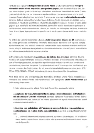 27
Por tudo isso, o governo Lula priorizará o Ensino Médio. O futuro presidente vai revogar a
reforma do ensino médio implantada pelo governo golpista, que estabeleceu que uma par-
cela importante da grade curricular seja ofertada na modalidade de ensino à distância. O novo
governo Lula irá elaborar um novo marco legal em diálogo com a comunidade educacional,
organizações estudantis e toda sociedade. O governo vai promover a reformulação curricular
por meio da Base Nacional Comum Curricular do Ensino Médio, construída em diálogo com a
sociedade. A nova base garantirá aos estudantes educação integral, por meio de projetos peda-
gógicos que, a exemplo dos Institutos Federais, permitam o acesso ao estudo do português e
da matemática, aos fundamentos das ciências, da filosofia, da sociologia e das artes, à educação
física, à tecnologia, à pesquisa, em integração e articulação com a formação técnica e profissio-
nal.
No âmbito do Sistema Nacional de Educação, Lula vai apoiar os Estados e o DF na ampliação
do acesso, garantia de permanência e melhoria da qualidade do ensino, com especial atenção
ao ensino noturno. Será apoiada e induzida a expansão de novos modelos de ensino médio em
tempo integral, ampliando a carga horária e tornando as ciências, a tecnologia, as humanidades
e as artes uma experiência escolar mais atrativa.
Outra importante medida será a aproximação do Sistema S da juventude por meio de uma
mudança em sua governança e concepção. O ensino técnico e profissionalizante será articulado
com o ensino propedêutico, assegurando a possibilidade de acesso à educação universitária
para todos os jovens que desejarem. O objetivo é direcionar 70% dos recursos destinados à gra-
tuidade, oriundos das Contribuições Sociais arrecadadas pela União para manutenção do SESI,
SENAI, SESC, SENAC e SENAR, à ampliação da oferta de ensino médio de qualidade.
Além disso, haverá uma forte participação da União na oferta do Ensino Médio. A repactuação
federativa para o ensino médio será implementada com o programa Ensino Médio Federal, que
prevê as seguintes ações:
1. Maior integração entre a Rede Federal de Educação e a educação básica;
2. Ampliação de vagas, fortalecimento dos campi e interiorização dos Institutos Fede-
rais de Educação, Ciência e Tecnologia, de modo a propiciar maior acesso e mais oportu-
nidades àsjuventudes, sobretudo aos jovens que vivem em regiões mais vulneráveis e com
maiores índices de violência.
3. Convênio com os Estados e o DF para que o governo federal se responsabilize por
escolas situadas em regiões de alta vulnerabilidade, e que terá as seguintes característi-
cas:
a) O convênio será firmado, progressivamente, a partir da colaboração a ser estabeleci-
da no âmbito das instâncias de articulação interfederativa, no âmbito do Sistema Nacio-
nal de Educação;
 