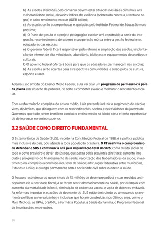 28
b) As escolas atendidas pelo convênio devem estar situadas nas áreas com mais alta
vulnerabilidade social, elevados índices de violência (sobretudo contra a juventude ne-
gra) e baixo rendimento escolar (IDEB baixo);
c) As escolas serão acompanhadas e apoiadas pelo Instituto Federal de Educação mais
próximo;
d) O Plano de gestão e o projeto pedagógico escolar será construído a partir da inte-
gração, reconhecimento de saberes e cooperação mútua entre a gestão federal e os
educadores das escolas;
e) O governo federal ficará responsável pela reforma e ampliação das escolas, implanta-
ção de internet de alta velocidade, laboratório, biblioteca e equipamentos desportivos e
culturais;
f) O governo federal ofertará bolsa para que os educadores permaneçam nas escolas;
h) As escolas serão abertas para asrespectivas comunidades e serão polos de cultura,
esporte e lazer.
Ademais, no âmbito do Ensino Médio Federal, Lula vai criar um programa de permanência para
os jovens em situação de pobreza, de sorte a combater evasão e melhorar o rendimento esco-
lar.
Com a reformulação completa do ensino médio, Lula pretende induzir o surgimento de escolas
vivas, dinâmicas, que dialoguem com as reinvindicações, sonhos e necessidades da juventude.
Queremos que todo jovem brasileiro conclua o ensino médio na idade certa e tenha oportunida-
de de ingressar no ensino superior.
3.2 SAÚDE COMO DIREITO FUNDAMENTAL
O Sistema Único de Saúde (SUS), inscrito na Constituição Federal de 1988, é a política pública
mais inclusiva do país, pois atende a toda população brasileira. O PT reafirma o compromisso
de defender o SUS e continuar a luta pela implantação total do SUS, como direito social de
todo o povo brasileiro e dever do Estado, que passa pelas seguintes diretrizes: aumento ime-
diato e progressivo do financiamento da saúde; valorização dos trabalhadores da saúde; inves-
timento no complexo econômico-industrial da saúde; articulação federativa entre municípios,
Estados e União; e diálogo permanente com a sociedade civil sobre o direito à saúde.
O fracasso econômico do golpe (mais de 13 milhões de desempregados) e suas medidas anti-
populares de austeridade fiscal já se fazem sentir dramáticamente na saúde, por exemplo, com
aumento da mortalidade infantil, diminuição da cobertura vacinal e volta de doenças evitáveis.
As reformas impostas e as ações de desmonte do SUS estão destruindo ou ameaçando grave-
mente políticas universalizantes e inclusivas que foram construídas nos últimos anos, como o
Mais Médicos, as UPAs, o SAMU, a Farmácia Popular, a Saúde da Família, o Programa Nacional
de Imunizações, entre outros.
 
