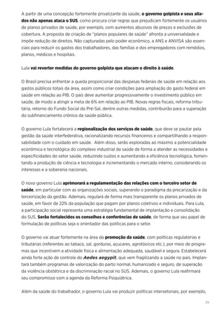 29
A partir de uma concepção fortemente privatizante da saúde, o governo golpista e seus alia-
dos não apenas ataca o SUS, como procura criar regras que prejudicam fortemente os usuários
de planos privados de saúde, por exemplo, com aumentos abusivos de preços e exclusões de
cobertura. A proposta de criação de “planos populares de saúde” afronta a universalidade e
impõe redução de direitos. Não capturadas pelo poder econômico, a ANS e ANVISA são essen-
ciais para reduzir os gastos dos trabalhadores, das famílias e dos empregadores com remédios,
planos, médicos e hospitais.
Lula vai reverter medidas do governo golpista que atacam o direito à saúde.
O Brasil precisa enfrentar a queda proporcional das despesas federais de saúde em relação aos
gastos públicos totais da área, assim como criar condições para ampliação do gasto federal em
saúde em relação ao PIB. O país deve aumentar progressivamente o investimento público em
saúde, de modo a atingir a meta de 6% em relação ao PIB. Novas regras fiscais, reforma tribu-
tária, retorno do Fundo Social do Pré-Sal, dentre outras medidas, contribuirão para a superação
do subfinanciamento crônico da saúde pública.
O governo Lula fortalecerá a regionalização dos serviços de saúde, que deve se pautar pela
gestão da saúde interfederativa, racionalizando recursos financeiros e compartilhando a respon-
sabilidade com o cuidado em saúde. Além disso, serão exploradas ao máximo a potencialidade
econômica e tecnológica do complexo industrial da saúde de forma a atender as necessidades e
especificidades do setor saúde, reduzindo custos e aumentando a eficiência tecnológica, fomen-
tando a produção de ciência e tecnologia e incrementando o mercado interno, considerando os
interesses e a soberania nacionais.
O novo governo Lula aprimorará a regulamentação das relações com o terceiro setor de
saúde, em particular com as organizações sociais, superando o paradigma da precarização e da
terceirização da gestão. Ademais, regulará de forma mais transparente os planos privados de
saúde, em favor de 22% da população que pagam por planos coletivos e individuais. Para Lula,
a participação social representa uma estratégia fundamental de implantação e consolidação
do SUS. Serão fortalecidos os conselhos e conferências de saúde, de forma que seu papel de
formulação de políticas seja o orientador das políticas para o setor.
O governo vai atuar fortemente na área da promoção da saúde, com políticas regulatórias e
tributárias (referentes ao tabaco, sal, gorduras, açucares, agrotóxicos etc.), por meio de progra-
mas que incentivem a atividade física e alimentação adequada, saudável e segura. Estabelecerá
ainda forte ação de controle do Aedes aegypit, que vem fragilizando a saúde no país. Implan-
tará também programas de valorização do parto normal, humanizado e seguro, de superação
da violência obstétrica e da discriminação racial no SUS. Ademais, o governo Lula reafirmará
seu compromisso com a agenda da Reforma Psiquiátrica.
Além da saúde do trabalhador, o governo Lula vai produzir políticas intersetoriais, por exemplo,
 