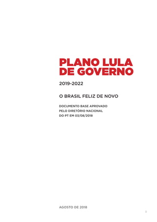 3
AGOSTO DE 2018
PLANO LULA
DE GOVERNO
O BRASIL FELIZ DE NOVO
2019-2022
DOCUMENTO BASE APROVADO
PELO DIRETÓRIO NACIONAL
DO PT EM 03/08/2018
 