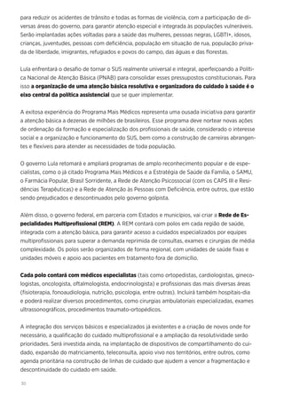 30
para reduzir os acidentes de trânsito e todas as formas de violência, com a participação de di-
versas áreas do governo, para garantir atenção especial e integrada às populações vulneráveis.
Serão implantadas ações voltadas para a saúde das mulheres, pessoas negras, LGBTI+, idosos,
crianças, juventudes, pessoas com deficiência, população em situação de rua, população priva-
da de liberdade, imigrantes, refugiados e povos do campo, das águas e das florestas.
Lula enfrentará o desafio de tornar o SUS realmente universal e integral, aperfeiçoando a Políti-
ca Nacional de Atenção Básica (PNAB) para consolidar esses pressupostos constitucionais. Para
isso a organização de uma atenção básica resolutiva e organizadora do cuidado à saúde é o
eixo central da política assistencial que se quer implementar.
A exitosa experiência do Programa Mais Médicos representa uma ousada iniciativa para garantir
a atenção básica a dezenas de milhões de brasileiros. Esse programa deve nortear novas ações
de ordenação da formação e especialização dos profissionais de saúde, considerado o interesse
social e a organização e funcionamento do SUS, bem como a construção de carreiras abrangen-
tes e flexíveis para atender as necessidades de toda população.
O governo Lula retomará e ampliará programas de amplo reconhecimento popular e de espe-
cialistas, como o já citado Programa Mais Médicos e a Estratégia de Saúde da Família, o SAMU,
o Farmácia Popular, Brasil Sorridente, a Rede de Atenção Psicossocial (com os CAPS III e Resi-
dências Terapêuticas) e a Rede de Atenção às Pessoas com Deficiência, entre outros, que estão
sendo prejudicados e descontinuados pelo governo golpista.
Além disso, o governo federal, em parceria com Estados e municípios, vai criar a Rede de Es-
pecialidades Multiprofissional (REM). A REM contará com polos em cada região de saúde,
integrada com a atenção básica, para garantir acesso a cuidados especializados por equipes
multiprofissionais para superar a demanda reprimida de consultas, exames e cirurgias de média
complexidade. Os polos serão organizados de forma regional, com unidades de saúde fixas e
unidades móveis e apoio aos pacientes em tratamento fora de domicílio.
Cada polo contará com médicos especialistas (tais como ortopedistas, cardiologistas, gineco-
logistas, oncologista, oftalmologista, endocrinologista) e profissionais das mais diversas áreas
(fisioterapia, fonoaudiologia, nutrição, psicologia, entre outras). Incluirá também hospitais-dia
e poderá realizar diversos procedimentos, como cirurgias ambulatoriais especializadas, exames
ultrassonográficos, procedimentos traumato-ortopédicos.
A integração dos serviços básicos e especializados já existentes e a criação de novos onde for
necessário, a qualificação do cuidado multiprofissional e a ampliação da resolutividade serão
prioridades. Será investida ainda, na implantação de dispositivos de compartilhamento do cui-
dado, expansão do matriciamento, teleconsulta, apoio vivo nos territórios, entre outros, como
agenda prioritária na construção de linhas de cuidado que ajudem a vencer a fragmentação e
descontinuidade do cuidado em saúde.
 