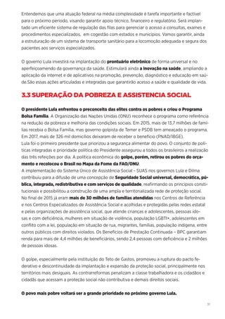 31
Entendemos que uma atuação federal na média complexidade é tarefa importante e factível
para o próximo período, visando garantir apoio técnico, financeiro e regulatório. Será implan-
tado um eficiente sistema de regulação das filas para gerenciar o acesso a consultas, exames e
procedimentos especializados, em cogestão com estados e municípios. Vamos garantir, ainda
a estruturação de um sistema de transporte sanitário para a locomoção adequada e segura dos
pacientes aos serviços especializados.
O governo Lula investirá na implantação do prontuário eletrônico de forma universal e no
aperfeiçoamendo da governança da saúde. Estimulará ainda a inovação na saúde, ampliando a
aplicação da internet e de aplicativos na promoção, prevenção, diagnóstico e educação em saú-
de.São essas ações articuladas e integradas que garantirão acesso a saúde e qualidade de vida.
3.3 SUPERAÇÃO DA POBREZA E ASSISTENCIA SOCIAL
O presidente Lula enfrentou o preconceito das elites contra os pobres e criou o Programa
Bolsa Família. A Organização das Nações Unidas (ONU) reconhece o programa como referência
na redução da pobreza e melhoria das condições sociais. Em 2015, mais de 13,7 milhões de famí-
lias recebia o Bolsa Família, mas governo golpista de Temer e PSDB tem ameaçado o programa.
Em 2017, mais de 326 mil domicílios deixaram de receber o benefício (PNAD/IBGE).
Lula foi o primeiro presidente que priorizou a segurança alimentar do povo. O conjunto de polí-
ticas integradas e prioridade política do Presidente assegurou a todos os brasileiros a realização
das três refeições por dia. A política econômica do golpe, porém, retirou os pobres do orça-
mento e recolocou o Brasil no Mapa da Fome da FAO/ONU.
A implementação do Sistema Único de Assistência Social - SUAS nos governos Lula e Dilma
contribuiu para a difusão de uma concepção de Seguridade Social universal, democrática, pú-
blica, integrada, redistributiva e com serviços de qualidade, reafirmando os princípios consti-
tucionais e possibilitou a construção de uma ampla e territorializada rede de proteção social.
No final de 2015 já eram mais de 30 milhões de famílias atendidas nos Centros de Referência
e nos Centros Especializados de Assistência Social e acolhidas e protegidas pelas redes estatal
e pelas organizações de assistência social, que atende crianças e adolescentes, pessoas ido-
sas e com deficiência, mulheres em situação de violência, população LGBTI+, adolescentes em
conflito com a lei, população em situação de rua, migrantes, famílias, população indígena, entre
outros públicos com direitos violados. Os Benefícios de Prestação Continuada – BPC garantiam
renda para mais de 4,4 milhões de beneficiários, sendo 2,4 pessoas com deficiência e 2 milhões
de pessoas idosas.
O golpe, especialmente pela instituição do Teto de Gastos, promoveu a ruptura do pacto fe-
derativo e descontinuidade da implantação e expansão da proteção social, principalmente nos
territórios mais desiguais. As contrarreformas penalizam a classe trabalhadora e os cidadãos e
cidadãs que acessam a proteção social não contributiva e demais direitos sociais.
O povo mais pobre voltará ser a grande prioridade no próximo governo Lula.
 