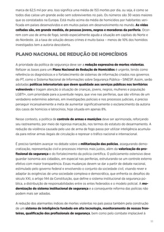 33
marca de 62,5 mil por ano. Isso significa uma média de 153 mortes por dia, ou seja, é como se
todos dias caísse um grande avião sem sobreviventes no país. Os números são 30 vezes maiores
que os constatados na Europa. Está muito acima da média de homicídios por habitantes veri-
ficada em países desenvolvidos e em muitos países em desenvolvimento no mundo. As vidas
ceifadas são, em grande medida, de pessoas jovens, negras e moradoras da periferia. Ocor-
rem com uso de arma de fogo, sendo especialmente aguda a situação em capitais do Norte e
do Nordeste. Já a taxa de solução desses crimes é muito baixa – menos de 10% dos homídios
investigados tem a autoria descoberta.
PLANO NACIONAL DE REDUÇÃO DE HOMICÍDIOS
A prioridade da política de segurança deve ser a redução expressiva de mortes violentas.
Refazer as bases para um Plano Nacional de Redução de Homicídios é urgente, tendo como
referência os diagnósticos e o fortalecimento de sistemas de informação criados nos governos
do PT, como o Sistema Nacional de Informações sobre Segurança Pública - SINESP. Assim, serão
adotadas políticas intersetoriais que deem qualidade aos serviços públicos nos territórios
vulneráveis e tragam atenção à situação de crianças, jovens, negros, mulheres e população
LGBTI+, com prioridade para a juventude negra, que vive nas periferias, que são vítimas de um
verdadeiro extermínio ademais, em investigações policiais e nos processos judiciais, é preciso
perseguir incansalvemente a meta de aumentar significativamente o esclarecimento da autoria
dos casos de homícios e latrocínios, hoje situada em apenas 8%.
Nesse contexto, a política de controle de armas e munições deve ser aprimorada, reforçando
seu rastreamento, por meio de rigorosa marcação, nos termos do estatuto do desarmamento. A
redução da violência causada pelo uso de arma de fogo passa por utilizar inteligência acumula-
da para retirar armas ilegais de circulação e represar o tráfico nacional e internacional.
É preciso também avançar no debate sobre a militarização das polícias, assegurando demo-
cratização, representação civil e processos internos mais justos, além da valorização do pro-
fissional da segurança e do fortalecimento da polícia científica. O policiamento ostensivo deve
guardar isonomia aos cidadãos, em especial nas periferias, estruturando-se um controle externo
efetivo com maior transparência. Essas mudanças devem se dar a partir de debate nacional,
estimulado pelo governo federal e envolvendo o conjunto da sociedade civil, visando rever e
adaptar às exigências de uma sociedade complexa e democrática, que enfrenta os desafios do
século XXI, o artigo 144 da Constituição, que define o sistema institucional da segurança pú-
blica, a distribuição de responsabilidades entre os entes federados e o modelo policial. A mo-
dernização do sistema institucional de segurança e a consequente reforma das polícias não
podem mais ser adiadas.
A redução dos alarmantes índices de mortes violentas no país passa também pela construção
de um sistema de inteligência fundado em alta tecnologia, monitoramento de nossas fron-
teiras, qualificação dos profissionais de segurança, bem como pelo combate implacável à
 