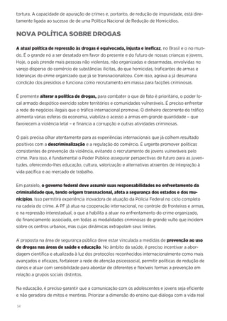 34
tortura. A capacidade de apuração de crimes e, portanto, de redução de impunidade, está dire-
tamente ligada ao sucesso de de uma Política Nacional de Redução de Homicídios.
NOVA POLÍTICA SOBRE DROGAS
A atual política de repressão às drogas é equivocada, injusta e ineficaz, no Brasil e o no mun-
do. É o grande nó a ser desatado em favor do presente e do futuro de nossas crianças e jovens.
Hoje, o país prende mais pessoas não violentas, não organizadas e desarmadas, envolvidas no
varejo disperso do comércio de substâncias ilícitas, do que homicidas, traficantes de armas e
lideranças do crime organizado que já se transnacionalizou. Com isso, agrava a já desumana
condição dos presídios e funciona como recrutamento em massa para facções criminosas.
É premente alterar a política de drogas, para combater o que de fato é prioritário, o poder lo-
cal armado despótico exercido sobre territórios e comunidades vulneráveis. É preciso enfrentar
a rede de negócios ilegais que o tráfico internacional promove. O dinheiro decorrente do tráfico
alimenta várias esferas da economia, viabiliza o acesso a armas em grande quantidade – que
favorecem a violência letal – e financia a corrupção e outras atividades criminosas.
O país precisa olhar atentamente para as experiências internacionais que já colhem resultado
positivos com a descriminalização e a regulação do comércio. É urgente promover políticas
consistentes de prevenção da violência, evitando o recrutamento de jovens vulneráveis pelo
crime. Para isso, é fundamental o Poder Público assegurar perspectivas de futuro para as juven-
tudes, oferecendo-lhes educação, cultura, valorização e alternativas atraentes de integração à
vida pacífica e ao mercado de trabalho.
Em paralelo, o governo federal deve assumir suas responsabilidades no enfrentamento da
criminalidade que, tendo origem transnacional, afeta a segurança dos estados e dos mu-
nicípios. Isso permitirá experiência inovadora de atuação da Polícia Federal no ciclo completo
na cadeia do crime. A PF já atua na cooperação internacional, no controle de fronteiras e armas,
e na repressão interestadual, o que a habilita a atuar no enfrentamento do crime organizado,
do financiamento associado, em todas as modalidades criminosas de grande vulto que incidem
sobre os centros urbanos, mas cujas dinâmicas extrapolam seus limites.
A proposta na área de segurança pública deve estar vinculada a medidas de prevenção ao uso
de drogas nas áreas de saúde e educação. No âmbito da saúde, é preciso incentivar a abor-
dagem científica e atualizada à luz dos protocolos reconhecidos internacionalmente como mais
avançados e eficazes, fortalecer a rede de atenção psicossocial, permitir políticas de redução de
danos e atuar com sensibilidade para abordar de diferentes e flexíveis formas a prevenção em
relação a grupos sociais distintos.
Na educação, é preciso garantir que a comunicação com os adolescentes e jovens seja eficiente
e não geradora de mitos e mentiras. Priorizar a dimensão do ensino que dialoga com a vida real
 