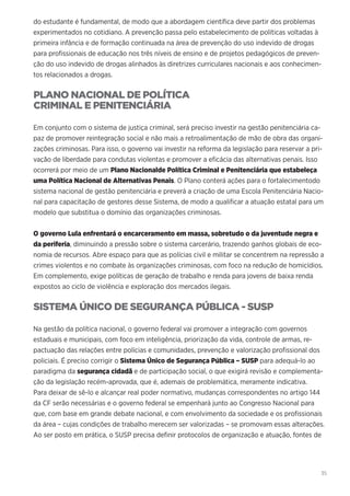 35
do estudante é fundamental, de modo que a abordagem científica deve partir dos problemas
experimentados no cotidiano. A prevenção passa pelo estabelecimento de políticas voltadas à
primeira infância e de formação continuada na área de prevenção do uso indevido de drogas
para profissionais de educação nos três níveis de ensino e de projetos pedagógicos de preven-
ção do uso indevido de drogas alinhados às diretrizes curriculares nacionais e aos conhecimen-
tos relacionados a drogas.
PLANO NACIONAL DE POLÍTICA
CRIMINAL E PENITENCIÁRIA
Em conjunto com o sistema de justiça criminal, será preciso investir na gestão penitenciária ca-
paz de promover reintegração social e não mais a retroalimentação de mão de obra das organi-
zações criminosas. Para isso, o governo vai investir na reforma da legislação para reservar a pri-
vação de liberdade para condutas violentas e promover a eficácia das alternativas penais. Isso
ocorrerá por meio de um Plano Nacionalde Política Criminal e Penitenciária que estabeleça
uma Política Nacional de Alternativas Penais. O Plano conterá ações para o fortalecimentodo
sistema nacional de gestão penitenciária e preverá a criação de uma Escola Penitenciária Nacio-
nal para capacitação de gestores desse Sistema, de modo a qualificar a atuação estatal para um
modelo que substitua o domínio das organizações criminosas.
O governo Lula enfrentará o encarceramento em massa, sobretudo o da juventude negra e
da periferia, diminuindo a pressão sobre o sistema carcerário, trazendo ganhos globais de eco-
nomia de recursos. Abre espaço para que as polícias civil e militar se concentrem na repressão a
crimes violentos e no combate às organizações criminosas, com foco na redução de homicídios.
Em complemento, exige políticas de geração de trabalho e renda para jovens de baixa renda
expostos ao ciclo de violência e exploração dos mercados ilegais.
SISTEMA ÚNICO DE SEGURANÇA PÚBLICA - SUSP
Na gestão da política nacional, o governo federal vai promover a integração com governos
estaduais e municipais, com foco em inteligência, priorização da vida, controle de armas, re-
pactuação das relações entre polícias e comunidades, prevenção e valorização profissional dos
policiais. É preciso corrigir o Sistema Único de Segurança Pública – SUSP para adequá-lo ao
paradigma da segurança cidadã e de participação social, o que exigirá revisão e complementa-
ção da legislação recém-aprovada, que é, ademais de problemática, meramente indicativa.
Para deixar de sê-lo e alcançar real poder normativo, mudanças correspondentes no artigo 144
da CF serão necessárias e o governo federal se empenhará junto ao Congresso Nacional para
que, com base em grande debate nacional, e com envolvimento da sociedade e os profissionais
da área – cujas condições de trabalho merecem ser valorizadas – se promovam essas alterações.
Ao ser posto em prática, o SUSP precisa definir protocolos de organização e atuação, fontes de
 