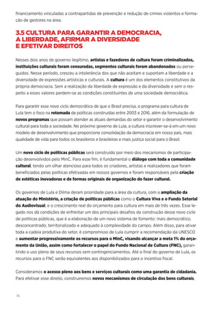 36
financiamento vinculadas a contrapartidas de prevenção e redução de crimes violentos e forma-
ção de gestores na área.
3.5 CULTURA PARA GARANTIR A DEMOCRACIA,
A LIBERDADE, AFIRMAR A DIVERSIDADE
E EFETIVAR DIREITOS
Nesses dois anos de governo ilegítimo, artistas e fazedores de cultura foram criminalizados,
instituições culturais foram censuradas, segmentos culturais foram abandonados ou perse-
guidos. Nesse período, cresceu a intolerância dos que não aceitam e suportam a liberdade e a
diversidade de expressões artísticas e culturais. A cultura é um dos elementos constitutivos da
própria democracia. Sem a realização da liberdade de expressão e da diversidade e sem o res-
peito a esses valores perdem-se as condições constituintes de uma sociedade democrática.
Para garantir esse novo ciclo democrático de que o Brasil precisa, o programa para cultura de
Lula tem o foco na retomada de políticas construídas entre 2003 e 2016, além da formulação de
novos programas que possam atender as atuais demandas do setor e garantir o desenvolvimento
cultural para toda a sociedade. No próximo governo de Lula, a cultura inscrever-se-á em um novo
modelo de desenvolvimento que proporcione consolidação da democracia em nosso país, mais
qualidade de vida para todos os brasileiros e brasileiras e mais justiça social para o Brasil.
Um novo ciclo de políticas públicas será construído por meio dos mecanismos de participa-
ção desenvolvidos pelo MinC. Para esse fim, é fundamental o diálogo com toda a comunidade
cultural, tendo um olhar atencioso para todos os criadores, artistas e realizadores que foram
beneficiados pelas políticas efetivadas em nossos governos e foram responsáveis pela criação
de estéticas inovadoras e de formas originais de organização do fazer cultural.
Os governos de Lula e Dilma deram prioridade para a área da cultura, com a ampliação da
atuação do Ministério, a criação de políticas públicas como o Cultura Viva e o Fundo Setorial
do Audiovisual, e o crescimento real do orçamento para cultura em mais de três vezes. Esse le-
gado nos dá condições de enfrentar um dos principais desafios da construção desse novo ciclo
de políticas públicas, que é a elaboração de um novo sistema de fomento: mais democrático,
desconcentrado, territorializado e adequado à complexidade do campo. Além disso, para ativar
toda a cadeia produtiva do setor, é compromisso de Lula cumprir a recomendação da UNESCO
e aumentar progressivamente os recursos para o MinC, visando alcançar a meta 1% do orça-
mento da União, assim como fortalecer o papel do Fundo Nacional de Cultura (FNC), garan-
tindo o uso pleno de seus recursos sem contingenciamentos. Até o final do governo de Lula, os
recursos para o FNC serão equivalentes aos disponibilizados para o incentivo fiscal.
Consideramos o acesso pleno aos bens e serviços culturais como uma garantia de cidadania.
Para efetivar esse direito, construiremos novos mecanismos de circulação dos bens culturais,
 