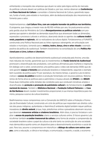 37
enfrentando o monopólio das empresas que atuam no setor pela lógica estrita do mercado.
As políticas culturais devem ser políticas de Estado e, por isso, iremos observar as Conferências
e o Plano Nacional de Cultura e consolidar o Sistema Nacional de Cultura, garantindo repas-
ses, fundo a fundo, para estados e municípios, além da desburocratização dos mecanismos de
fomento para o setor.
Implementaremos a Lei Cultura Viva, com um conjunto inovador de políticas nos territórios.
O programa, que chegou a investir mais de R$ 100 milhões por ano, foi praticamente extinto
pela gestão atual do Ministério da Cultura.Reorganizaremos as políticas setoriais com pro-
gramas que apoiem e atendam as demandas específicas que atravessam todas as dimensões,
expressões e processos culturais e artísticos, abarcando desde os agentes das culturas tradici-
onais, populares e regionais, até os realizadores da cultura digital. Fortaleceremos a FUNARTE,
construindo uma Política Nacional para as Artes vigorosa e abrangente, em articulação com
estados e municípios, tomando para a música, teatro, dança, circo e artes visuais o exemplo
positivo da política do audiovisual. Também investiremos na consolidação de uma Política Na-
cional para o Livro, Leitura e Literatura.
Aprofundaremos a política de desenvolvimento audiovisual conduzida pela Ancine, uma das
mais robustas do mundo, garantindo que os investimentos do Fundo Setorial do Audiovisual
promovam a diversificação dos produtores, com políticas afirmativas para mulheres e negros/as.
Em diálogo com o setor, construiremos uma política para o vídeo sob demanda (VOD) que de-
verá garantir espaço e fomento para produção brasileira e independente, seguindo o exemplo
bem-sucedido da política para TV por assinatura. Ao mesmo tempo, o governo Lula irá demo-
cratizar o acesso do público brasileiro à produção fomentada com recursos públicos. Retoma-
remos de forma ativa as políticas para o patrimônio e museus através do IPHAN e do IBRAM.
Essas duas instituições serão dotadas das condições para que conduzam iniciativas amplas e
diversificadas de proteção e promoção do patrimônio cultural e de fortalecimento da política
nacional de museus. Também a Biblioteca Nacional, a Fundação Cultural Palmares e a Casa
de Rui Barbosa devem receber investimentos proporcionais à sua imensa importância para me-
mória, pesquisa e acervo da cultura brasileira.
Reafirmaremos nosso compromisso com a Convenção da UNESCO sobre a Proteção e Promo-
ção da Diversidade Cultural, construindo um ciclo de políticas que respondam aos direitos cultu-
rais dos povos indígenas, quilombolas e ribeirinhos.O ambiente digital também requer políticas
inovadoras de direito autoral, já que, hoje, plataformas online e gravadoras absorvem recursos
que deveriam remunerar artistas e criadores brasileiros. Além disso, é preciso fortalecer e am-
pliar o acesso da população brasileira a bens e serviços culturais online. O futuro governo Lula
irá afirmar também o caráter transversal da cultura como forma de ampliar a compreensão da
sociedade brasileira sobre o papel da cultura e da arte tanto na construção de uma sociedade
mais democrática quanto como um dispositivo para o desenvolvimento econômico e social do
país. Para isso, assume o compromisso em intensificar o diálogo da cultura com outros cam-
pos, como a educação, a ciência e tecnologia, a comunicação, o esporte, a saúde, a economia
 