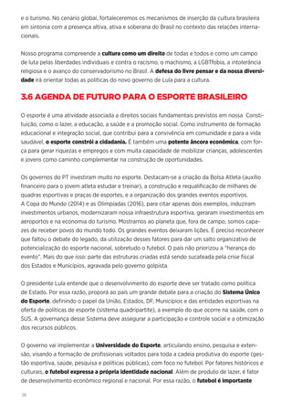 38
e o turismo. No cenário global, fortaleceremos os mecanismos de inserção da cultura brasileira
em sintonia com a presença altiva, ativa e soberana do Brasil no contexto das relações interna-
cionais.
Nosso programa compreende a cultura como um direito de todas e todos e como um campo
de luta pelas liberdades individuais e contra o racismo, o machismo, a LGBTfobia, a intolerância
religiosa e o avanço do conservadorismo no Brasil. A defesa do livre pensar e da nossa diversi-
dade irá orientar todas as políticas do novo governo de Lula para a cultura.
3.6 AGENDA DE FUTURO PARA O ESPORTE BRASILEIRO
O esporte é uma atividade associada a direitos sociais fundamentais previstos em nossa Consti-
tuição, como o lazer, a educação, a saúde e a promoção social. Como instrumento de formação
educacional e integração social, que contribui para a convivência em comunidade e para a vida
saudável, o esporte constrói a cidadania. É também uma potente âncora econômica, com for-
ça para gerar riquezas e empregos e com muita capacidade de mobilizar crianças, adolescentes
e jovens como caminho complementar na construção de oportunidades.
Os governos do PT investiram muito no esporte. Destacam-se a criação da Bolsa Atleta (auxílio
financeiro para o jovem atleta estudar e treinar), a construção e requalificação de milhares de
quadras esportivas e praças de esportes, e a organização dos grandes eventos esportivos.
A Copa do Mundo (2014) e as Olimpíadas (2016), para citar apenas dois exemplos, induziram
investimentos urbanos, modernizaram nossa infraestrutura esportiva, geraram investimentos em
aeroportos e na economia do turismo. Mostramos ao planeta que, fora de campo, somos capa-
zes de receber povos do mundo todo. Os grandes eventos deixaram lições. É preciso reconhecer
que faltou o debate do legado, da utilização desses fatores para dar um salto organizativo de
potencialização do esporte nacional, sobretudo o futebol. O país não priorizou a “herança do
evento”. Mais do que isso: parte das estruturas criadas está sendo sucateada pela crise fiscal
dos Estados e Municípios, agravada pelo governo golpista.
O presidente Lula entende que o desenvolvimento do esporte deve ser tratado como política
de Estado. Por essa razão, proporá ao país um grande debate para a criação do Sistema Único
do Esporte, definindo o papel da União, Estados, DF, Municípios e das entidades esportivas na
oferta de políticas de esporte (sistema quadripartite), a exemplo do que ocorre na saúde, com o
SUS. A governança desse Sistema deve assegurar a participação e controle social e a otimização
dos recursos públicos.
O governo vai implementar a Universidade do Esporte, articulando ensino, pesquisa e exten-
são, visando a formação de profissionais voltados para toda a cadeia produtiva do esporte (ges-
tão esportiva, saúde, pesquisa e políticas públicas), com foco no futebol. Por fatores históricos e
culturais, o futebol expressa a própria identidade nacional. Além de produto de lazer, é fator
de desenvolvimento econômico regional e nacional. Por essa razão, o futebol é importante
 