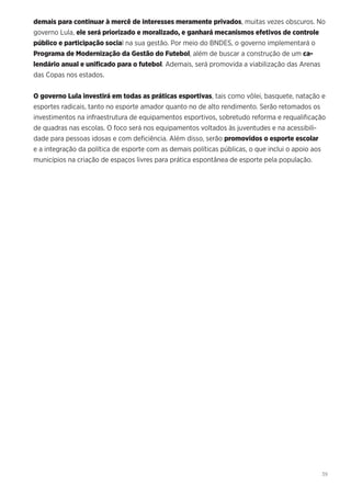 39
demais para continuar à mercê de interesses meramente privados, muitas vezes obscuros. No
governo Lula, ele será priorizado e moralizado, e ganhará mecanismos efetivos de controle
público e participação social na sua gestão. Por meio do BNDES, o governo implementará o
Programa de Modernização da Gestão do Futebol, além de buscar a construção de um ca-
lendário anual e unificado para o futebol. Ademais, será promovida a viabilização das Arenas
das Copas nos estados.
O governo Lula investirá em todas as práticas esportivas, tais como vôlei, basquete, natação e
esportes radicais, tanto no esporte amador quanto no de alto rendimento. Serão retomados os
investimentos na infraestrutura de equipamentos esportivos, sobretudo reforma e requalificação
de quadras nas escolas. O foco será nos equipamentos voltados às juventudes e na acessibili-
dade para pessoas idosas e com deficiência. Além disso, serão promovidos o esporte escolar
e a integração da política de esporte com as demais políticas públicas, o que inclui o apoio aos
municípios na criação de espaços livres para prática espontânea de esporte pela população.
 