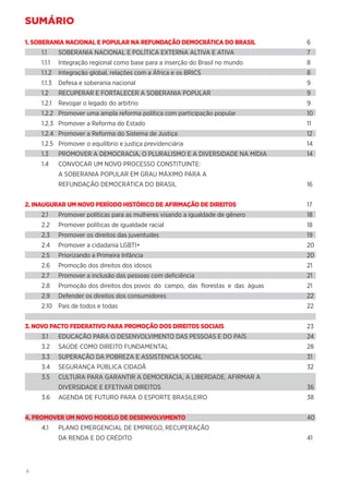 4
SUMÁRIO
1. SOBERANIA NACIONAL E POPULAR NA REFUNDAÇÃO DEMOCRÁTICA DO BRASIL	6
1.1	 SOBERANIA NACIONAL E POLÍTICA EXTERNA ALTIVA E ATIVA	 7
1.1.1	 Integração regional como base para a inserção do Brasil no mundo	 8
1.1.2	 Integração global, relações com a África e os BRICS	 8
1.1.3	 Defesa e soberania nacional	 9
1.2	 RECUPERAR E FORTALECER A SOBERANIA POPULAR	 9
1.2.1	 Revogar o legado do arbítrio	 9
1.2.2	 Promover uma ampla reforma política com participação popular	 10
1.2.3	 Promover a Reforma do Estado	 11
1.2.4	 Promover a Reforma do Sistema de Justiça	 12
1.2.5	 Promover o equilíbrio e justiça previdenciária	 14
1.3	 PROMOVER A DEMOCRACIA, O PLURALISMO E A DIVERSIDADE NA MÍDIA	 14
1.4	 CONVOCAR UM NOVO PROCESSO CONSTITUINTE:
	 A SOBERANIA POPULAR EM GRAU MÁXIMO PARA A
	 REFUNDAÇÃO DEMOCRÁTICA DO BRASIL	16
2. INAUGURAR UM NOVO PERÍODO HISTÓRICO DE AFIRMAÇÃO DE DIREITOS	17
2.1	 Promover políticas para as mulheres visando a igualdade de gênero	 18
2.2	 Promover políticas de igualdade racial	 18
2.3	 Promover os direitos das juventudes	 19
2.4	 Promover a cidadania LGBTI+	 20
2.5	 Priorizando a Primeira Infância	 20
2.6	 Promoção dos direitos dos idosos	 21
2.7	 Promover a inclusão das pessoas com deficiência	 21
2.8	 Promoção dos direitos dos povos do campo, das florestas e das águas	 21
2.9	 Defender os direitos dos consumidores	 22
2.10	 País de todos e todas	 22
3. NOVO PACTO FEDERATIVO PARA PROMOÇÃO DOS DIREITOS SOCIAIS	23
3.1	 EDUCAÇÃO PARA O DESENVOLVIMENTO DAS PESSOAS E DO PAÍS	 24
3.2	 SAÚDE COMO DIREITO FUNDAMENTAL	 28
3.3	 SUPERAÇÃO DA POBREZA E ASSISTENCIA SOCIAL	 31
3.4	 SEGURANÇA PÚBLICA CIDADÃ	 32
3.5	 CULTURA PARA GARANTIR A DEMOCRACIA, A LIBERDADE, AFIRMAR A
	 DIVERSIDADE E EFETIVAR DIREITOS 	 36
3.6	 AGENDA DE FUTURO PARA O ESPORTE BRASILEIRO 	 38
4. PROMOVER UM NOVO MODELO DE DESENVOLVIMENTO	40
4.1	 PLANO EMERGENCIAL DE EMPREGO, RECUPERAÇÃO
	 DA RENDA E DO CRÉDITO	 41
 
