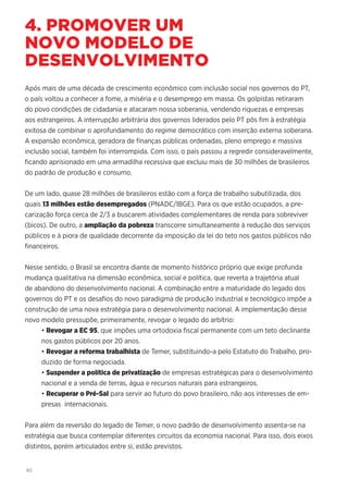 40
4. PROMOVER UM
NOVO MODELO DE
DESENVOLVIMENTO
Após mais de uma década de crescimento econômico com inclusão social nos governos do PT,
o país voltou a conhecer a fome, a miséria e o desemprego em massa. Os golpistas retiraram
do povo condições de cidadania e atacaram nossa soberania, vendendo riquezas e empresas
aos estrangeiros. A interrupção arbitrária dos governos liderados pelo PT pôs fim à estratégia
exitosa de combinar o aprofundamento do regime democrático com inserção externa soberana.
A expansão econômica, geradora de finanças públicas ordenadas, pleno emprego e massiva
inclusão social, também foi interrompida. Com isso, o país passou a regredir consideravelmente,
ficando aprisionado em uma armadilha recessiva que excluiu mais de 30 milhões de brasileiros
do padrão de produção e consumo.
De um lado, quase 28 milhões de brasileiros estão com a força de trabalho subutilizada, dos
quais 13 milhões estão desempregados (PNADC/IBGE). Para os que estão ocupados, a pre-
carização força cerca de 2/3 a buscarem atividades complementares de renda para sobreviver
(bicos). De outro, a ampliação da pobreza transcorre simultaneamente à redução dos serviços
públicos e à piora de qualidade decorrente da imposição da lei do teto nos gastos públicos não
financeiros.
Nesse sentido, o Brasil se encontra diante de momento histórico próprio que exige profunda
mudança qualitativa na dimensão econômica, social e política, que reverta a trajetória atual
de abandono do desenvolvimento nacional. A combinação entre a maturidade do legado dos
governos do PT e os desafios do novo paradigma de produção industrial e tecnológico impõe a
construção de uma nova estratégia para o desenvolvimento nacional. A implementação desse
novo modelo pressupõe, primeiramente, revogar o legado do arbítrio:
• Revogar a EC 95, que impões uma ortodoxia fiscal permanente com um teto declinante
nos gastos públicos por 20 anos.
• Revogar a reforma trabalhista de Temer, substituindo-a pelo Estatuto do Trabalho, pro-
duzido de forma negociada.
• Suspender a política de privatização de empresas estratégicas para o desenvolvimento
nacional e a venda de terras, água e recursos naturais para estrangeiros.
• Recuperar o Pré-Sal para servir ao futuro do povo brasileiro, não aos interesses de em-
presas internacionais.
Para além da reversão do legado de Temer, o novo padrão de desenvolvimento assenta-se na
estratégia que busca contemplar diferentes circuitos da economia nacional. Para isso, dois eixos
distintos, porém articulados entre si, estão previstos.
 