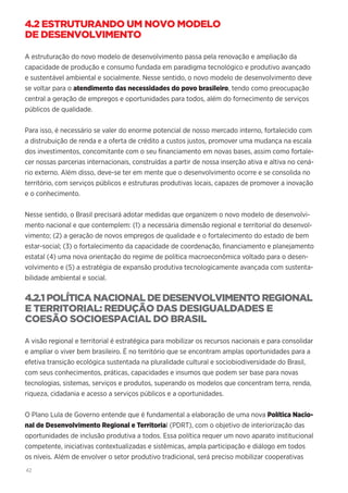 42
4.2 ESTRUTURANDO UM NOVO MODELO
DE DESENVOLVIMENTO
A estruturação do novo modelo de desenvolvimento passa pela renovação e ampliação da
capacidade de produção e consumo fundada em paradigma tecnológico e produtivo avançado
e sustentável ambiental e socialmente. Nesse sentido, o novo modelo de desenvolvimento deve
se voltar para o atendimento das necessidades do povo brasileiro, tendo como preocupação
central a geração de empregos e oportunidades para todos, além do fornecimento de serviços
públicos de qualidade.
Para isso, é necessário se valer do enorme potencial de nosso mercado interno, fortalecido com
a distrubuição de renda e a oferta de crédito a custos justos, promover uma mudança na escala
dos investimentos, concomitante com o seu financiamento em novas bases, assim como fortale-
cer nossas parcerias internacionais, construídas a partir de nossa inserção ativa e altiva no cená-
rio externo. Além disso, deve-se ter em mente que o desenvolvimento ocorre e se consolida no
território, com serviços públicos e estruturas produtivas locais, capazes de promover a inovação
e o conhecimento.
Nesse sentido, o Brasil precisará adotar medidas que organizem o novo modelo de desenvolvi-
mento nacional e que contemplem: (1) a necessária dimensão regional e territorial do desenvol-
vimento; (2) a geração de novos empregos de qualidade e o fortalecimento do estado de bem
estar-social; (3) o fortalecimento da capacidade de coordenação, financiamento e planejamento
estatal (4) uma nova orientação do regime de política macroeconômica voltado para o desen-
volvimento e (5) a estratégia de expansão produtiva tecnologicamente avançada com sustenta-
bilidade ambiental e social.
4.2.1POLÍTICA NACIONAL DE DESENVOLVIMENTO REGIONAL
E TERRITORIAL: REDUÇÃO DAS DESIGUALDADES E
COESÃO SOCIOESPACIAL DO BRASIL
A visão regional e territorial é estratégica para mobilizar os recursos nacionais e para consolidar
e ampliar o viver bem brasileiro. É no território que se encontram amplas oportunidades para a
efetiva transição ecológica sustentada na pluralidade cultural e sociobiodiversidade do Brasil,
com seus conhecimentos, práticas, capacidades e insumos que podem ser base para novas
tecnologias, sistemas, serviços e produtos, superando os modelos que concentram terra, renda,
riqueza, cidadania e acesso a serviços públicos e a oportunidades.
O Plano Lula de Governo entende que é fundamental a elaboração de uma nova Política Nacio-
nal de Desenvolvimento Regional e Territorial (PDRT), com o objetivo de interiorização das
oportunidades de inclusão produtiva a todos. Essa política requer um novo aparato institucional
competente, iniciativas contextualizadas e sistêmicas, ampla participação e diálogo em todos
os níveis. Além de envolver o setor produtivo tradicional, será preciso mobilizar cooperativas
 