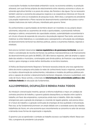 43
e associações fundadas na diversidade ambiental e social, na economia solidária, na produção
artesanal, com suas formas próprias de relacionamento entre natureza, economia e cultura, en-
volvendo agricultura familiar e os povos do campo, das florestas e das águas. Faz-se necessário
também valorizar a economia dos pequenos negócios e as cooperativas intensivas em força de
trabalho, assim como as incubadoras de pesquisas locais. Além disso, o programa do presidente
Lula propõe implementar o Plano nacional de desenvolvimento sustentável dos povos e comu-
nidades tradicionais de matriz africana, interditado pelo governo Temer.
Os conhecimentos e oportunidades do território devem ser investidos no seu próprio desen-
volvimento, reduzindo os vazamentos de renda e oportunidades, e promovendo melhores
empregos e salários, enraizamento de capacidades estatais, sustentabilidade socioambiental e
um círculo virtuoso de expansão do consumo e da produção regional. Para tanto, será preciso
mobilizar os entes federativos e a sociedade para o planejamento e articulação das estratégias
de desenvolvimento territorial nas distintas políticas, planos e orçamentos federais, regionais e
estaduais.
Será preciso também desenvolver marcos regulatórios e de governança territoriais, que per-
mitam a consideração de recortes territoriais nas políticas macroeconômicas e de financiamento
do desenvolvimento por parte do BNDES, CEF, BB e bancos regionais, além de ampliar a capaci-
dade dos estados e municípios, constrangidos pela dívida pública, de financiar o seu desenvolvi-
mento e gerar emprego e renda melhor distribuídos no território brasileiro.
A Política de Desenvolvimento Regional e Territorial necessita ainda de uma nova agenda bra-
sileira de ensino e pesquisa articulados às redes de conhecimento locais e regionais, avançando
na criação e disseminação de conhecimentos, indicadores e modelos de políticas públicas pró-
prios e capazes de orientar o desenvolvimento territorial, integrado, inclusivo e sustentável, com
visão de futuro. Nesse sentido, a retomada da interiorização das universidades públicas e dos
institutos federais de educação são fundamentais.
4.2.2 EMPREGO, OCUPAÇÃO E RENDA PARA TODOS
Ao introduzir a terceirização irrestrita, aprovar a reforma trabalhista e impor um cardápio de
contratos precários de trabalho, o governo golpista desequilibrou as relações entre capital e
trabalho, em favor dos empresários, e precarizou ainda mais o trabalho. Além das medidas
emergenciais para a geração de empregos e a reversão do legado golpista, será preciso discu-
tir o futuro do trabalho e a geração continuada de empregos de boa qualidade e remuneração.
Para isso, se faz fundamental promover um amplo debate com a sociedade acerca das relações
trabalhistas do futuro, em uma economia que crescentemente se concentra no setor de serviços
e demanda novas formas de organização e regulação.
O governo Lula vai aprofundar o combate ao trabalho escravo e ao trabalho infantil. Nesse sen-
tido, o programa do presidente Lula propõe:
 