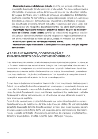 44
• Elaboração de um novo Estatuto do trabalho em linha com as novas exigências de
organização da produção do futuro com mais produtividade. Para tanto, será promovida a
reformulação e ampliação do sistema de formação ao longo da vida laboral dos trabalha-
dores, capaz de integrar no novo sistema de formação e aprendizagem as distintas linhas
atualmente existentes. Ao mesmo tempo, a sua operacionalização contará com a valorização
de sindicatos e associações de trabalhadores e empresários na orientação da preparação
para a qualificação profissional. Também fará parte a reorganização dos fundos sociais exis-
tentes para criar uma nova política de proteção durante a vida laboral dos trabalhadores.
• Implantação do programa de inclusão produtiva e de redes de apoio ao desenvolvi-
mento da economia social e solidária por meio do fortalecimento das políticas e institui-
ções voltadas ao desenvolvimento do trabalho nos pequenos negócios em consonância
com a difusão tecnológica, assessoria de gestão, acesso aos mercados e ao crédito;
• Manutenção da política de valorização do salário mínimo.
• Promover um amplo debate sobre as condições necessárias para a redução da jorna-
da de trabalho.
4.2.3 PLANEJAMENTO, COORDENAÇÃO E
FINANCIAMENTO DO INVESTIMENTO PÚBLIC0
O estabelecimento de um novo padrão de desenvolvimento pressupõe o papel de coordenação
do Estado no investimento e a construção de sinergias com o setor privado e o terceiro setor. A
recuperação do planejamento enquanto instrumento de construção de horizontes de médio e
longo prazos é uma característica fundamental do processo de desenvolvimento, podendo ser
constituída mediante a criação de comitês executivos com a participação não governamental
para agilizar a operacionalização das frentes de expansão produtiva.
O novo sistema de planejamento nacional deverá contar com o envolvimento direto do governo
federal, com a realização de conferências nacionais estratégicas e o envolvimento direto de ato-
res sociais. Internamente, o governo federal será reorganizado com vistas à definição de priori-
dades, formas de financiamento, metas quantitativas, monitoramento e avaliação de resultados.
Será necessário retomar os investimentos em infraestrutura para que o País volte a crescer e
gerar empregos de qualidade.
Nessa direção, o programa do presidente Lula propõe que os investimentos públicos, compos-
tos pelo orçamento de investimentos da União e das empresas estatais, não sejam computados
para efeito de apuração do limite de gasto que sejam previstos pelas regras fiscais que estejam
em vigor. A experiência do PAC e do PIL será recuperada, com o aperfeiçoamento dos mecanis-
mos de regulação, contratação e financiamento, com reforço da empresa de projetos logísticos
para elevar a qualidade dos projetos, reduzindo custos e tempo de realização.
 