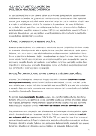 45
4.2.4 NOVA ARTICULAÇÃO DA
POLÍTICA MACROECONÔMICA
As políticas monetária, fiscal e cambial devem estar voltadas para garantir o desenvolvimen-
to econômico sustentável. Os governos do presidente Lula já demonstraram como é possível
crescer, gerar empregos e distribuir renda, ao mesmo tempo em que se mantém a inflação baixa
e se reduz o endividamento público. Foi no governo do presidente Lula que a dívida líqui-
da brasileira foi mais reduzida e que a inflação se estabilizou em patamares baixos. Dada sua
experiência bem-sucedida e seu compromisso histórico com a estabilidade macroeconômica, o
programa do presidente Lula apresenta as seguintes propostas para rearticular a atual institu-
cionalidade da política macroeconômica:
CÂMBIO COMPETITIVO E MENOS VOLÁTIL
Para que a taxa de câmbio possa reduzir sua volatilidade e tornar competitivos distintos setores
da economia, o Brasil passará a adotar regulações que controlem a entrada de capital especu-
lativo de curto prazo sobre o mercado interbancário e sobre o mercado de derivativos. Dessa
forma, a volatilidade da taxa de câmbio, causada pela especulação financeira, deverá ser forte-
mente inibida. Também será constituído um imposto regulatório sobre a exportação, capaz de
estimular a elevação do valor agregado das exportações e minimizar a variação cambial. Esse
imposto deve acompanhar a variação dos preços e formar um fundo de estabilização cambial
que beneficiará os exportadores no longo prazo.
INFLAÇÃO CONTROLADA, JUROS BAIXOS E CRÉDITO DISPONÍVEL
O Banco Central reforçará o controle da inflação e assumirá também o compromisso com o
emprego (mandato dual). Será construído de forma transparente, um novo indicador para a
meta inflação, que oriente a definição da taxa básica de juros (SELIC). Ademais, será estimulado
o aumento da concorrência, que contemple novos mecanismos de incremento da produtividade,
ampliando a desindexação da economia.
No sentido da democratização do crédito, propõe-se a transformação profunda do sistema
bancário e financeiro, que permita o acesso ao crédito barato para famílias, empresas e peque-
nos negócios, bem como o financiamento do desenvolvimento nacional. Para isso, o governo
federal reduzirá o custo do crédito, combatendo os elevados níveis de spread bancário.
O aprofundamento da competição bancária deverá ser estimulada pelos bancos públicos e pela
difusão de novas instituições de poupança e crédito. Daí porque torna-se fundamental revitali-
zar os bancos públicos, especialmente BNDES, BB e CEF, e os mecanismos de financiamento ao
desenvolvimento nacional. O Brasil precisa superar a estrutura oligopolista que controla o sistema
financeiro e bancário privado. Tudo isso para a retomada da bancarização, ampliação dos serviços
bancários e difusão do crédito aos pequenos negócios e à população de baixa renda.
 