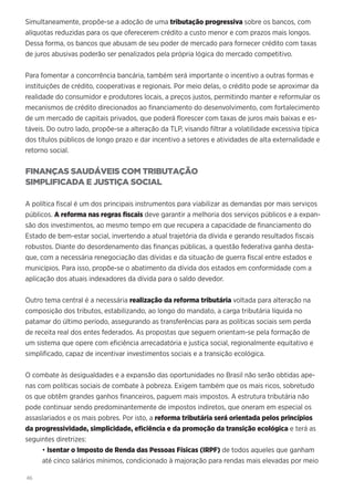 46
Simultaneamente, propõe-se a adoção de uma tributação progressiva sobre os bancos, com
alíquotas reduzidas para os que oferecerem crédito a custo menor e com prazos mais longos.
Dessa forma, os bancos que abusam de seu poder de mercado para fornecer crédito com taxas
de juros abusivas poderão ser penalizados pela própria lógica do mercado competitivo.
Para fomentar a concorrência bancária, também será importante o incentivo a outras formas e
instituições de crédito, cooperativas e regionais. Por meio delas, o crédito pode se aproximar da
realidade do consumidor e produtores locais, a preços justos, permitindo manter e reformular os
mecanismos de crédito direcionados ao financiamento do desenvolvimento, com fortalecimento
de um mercado de capitais privados, que poderá florescer com taxas de juros mais baixas e es-
táveis. Do outro lado, propõe-se a alteração da TLP, visando filtrar a volatilidade excessiva típica
dos títulos públicos de longo prazo e dar incentivo a setores e atividades de alta externalidade e
retorno social.
FINANÇAS SAUDÁVEIS COM TRIBUTAÇÃO
SIMPLIFICADA E JUSTIÇA SOCIAL
A política fiscal é um dos principais instrumentos para viabilizar as demandas por mais serviços
públicos. A reforma nas regras fiscais deve garantir a melhoria dos serviços públicos e a expan-
são dos investimentos, ao mesmo tempo em que recupera a capacidade de financiamento do
Estado de bem-estar social, invertendo a atual trajetória da dívida e gerando resultados fiscais
robustos. Diante do desordenamento das finanças públicas, a questão federativa ganha desta-
que, com a necessária renegociação das dívidas e da situação de guerra fiscal entre estados e
municípios. Para isso, propõe-se o abatimento da dívida dos estados em conformidade com a
aplicação dos atuais indexadores da dívida para o saldo devedor.
Outro tema central é a necessária realização da reforma tributária voltada para alteração na
composição dos tributos, estabilizando, ao longo do mandato, a carga tributária líquida no
patamar do último período, assegurando as transferências para as políticas sociais sem perda
de receita real dos entes federados. As propostas que seguem orientam-se pela formação de
um sistema que opere com eficiência arrecadatória e justiça social, regionalmente equitativo e
simplificado, capaz de incentivar investimentos sociais e a transição ecológica.
O combate às desigualdades e a expansão das oportunidades no Brasil não serão obtidas ape-
nas com políticas sociais de combate à pobreza. Exigem também que os mais ricos, sobretudo
os que obtêm grandes ganhos financeiros, paguem mais impostos. A estrutura tributária não
pode continuar sendo predominantemente de impostos indiretos, que oneram em especial os
assaslariados e os mais pobres. Por isto, a reforma tributária será orientada pelos princípios
da progressividade, simplicidade, eficiência e da promoção da transição ecológica e terá as
seguintes diretrizes:
• Isentar o Imposto de Renda das Pessoas Físicas (IRPF) de todos aqueles que ganham
até cinco salários mínimos, condicionado à majoração para rendas mais elevadas por meio
 