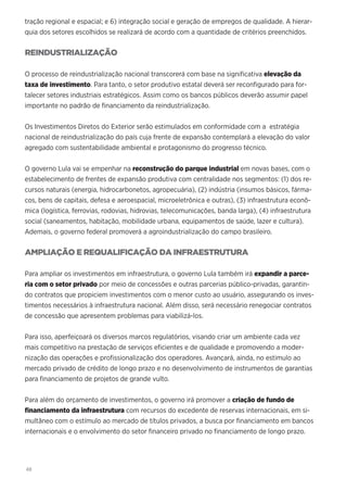 48
tração regional e espacial; e 6) integração social e geração de empregos de qualidade. A hierar-
quia dos setores escolhidos se realizará de acordo com a quantidade de critérios preenchidos.
REINDUSTRIALIZAÇÃO
O processo de reindustrialização nacional transcorerá com base na significativa elevação da
taxa de investimento. Para tanto, o setor produtivo estatal deverá ser reconfigurado para for-
talecer setores industriais estratégicos. Assim como os bancos públicos deverão assumir papel
importante no padrão de financiamento da reindustrialização.
Os Investimentos Diretos do Exterior serão estimulados em conformidade com a estratégia
nacional de reindustrialização do país cuja frente de expansão contemplará a elevação do valor
agregado com sustentabilidade ambiental e protagonismo do progresso técnico.
O governo Lula vai se empenhar na reconstrução do parque industrial em novas bases, com o
estabelecimento de frentes de expansão produtiva com centralidade nos segmentos: (1) dos re-
cursos naturais (energia, hidrocarbonetos, agropecuária), (2) indústria (insumos básicos, fárma-
cos, bens de capitais, defesa e aeroespacial, microeletrônica e outras), (3) infraestrutura econô-
mica (logística, ferrovias, rodovias, hidrovias, telecomunicações, banda larga), (4) infraestrutura
social (saneamentos, habitação, mobilidade urbana, equipamentos de saúde, lazer e cultura).
Ademais, o governo federal promoverá a agroindustrialização do campo brasileiro.
AMPLIAÇÃO E REQUALIFICAÇÃO DA INFRAESTRUTURA
Para ampliar os investimentos em infraestrutura, o governo Lula também irá expandir a parce-
ria com o setor privado por meio de concessões e outras parcerias público-privadas, garantin-
do contratos que propiciem investimentos com o menor custo ao usuário, assegurando os inves-
timentos necessários à infraestrutura nacional. Além disso, será necessário renegociar contratos
de concessão que apresentem problemas para viabilizá-los.
Para isso, aperfeiçoará os diversos marcos regulatórios, visando criar um ambiente cada vez
mais competitivo na prestação de serviços eficientes e de qualidade e promovendo a moder-
nização das operações e profissionalização dos operadores. Avançará, ainda, no estimulo ao
mercado privado de crédito de longo prazo e no desenvolvimento de instrumentos de garantias
para financiamento de projetos de grande vulto.
Para além do orçamento de investimentos, o governo irá promover a criação de fundo de
financiamento da infraestrutura com recursos do excedente de reservas internacionais, em si-
multâneo com o estímulo ao mercado de títulos privados, a busca por financiamento em bancos
internacionais e o envolvimento do setor financeiro privado no financiamento de longo prazo.
 