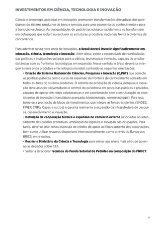 49
INVESTIMENTOS EM CIÊNCIA, TECNOLOGIA E INOVAÇÃO
Ciência e tecnologia aplicadas em inovações promovem transformações disruptivas dos para-
digmas do sistema produtivo de bens e serviços para uma economia do conhecimento e para
a transição ecológica. As desigualdades de padrão tecnológico rapidamente se transformam
em defasagens que isolam ou excluem as estruturas produtivas nacionais frente à dinâmica de
concorrência.
Para adentrar nessa nova onda de inovações, o Brasil deverá investir significativamente em
educação, ciência, tecnologia e inovação. Além disso, existe a necessidade de rearticulação
das políticas e instituições voltadas para a ciência, tecnologia e inovação, capazes de ampliar
distâncias com as fronteiras tecnológicas em expansão. Nesse sentido, o Brasil deverá se inte-
grar à nova onda produtiva e tecnológica mundial, contendo as seguintes orientações:
• Criação do Sistema Nacional de Ciências, Pesquisas e Inovação (C,P&T) que conecte
as políticas públicas com o curso da expansão da fronteira de conhecimento aplicada em
todas as áreas do sistema produtivo. O sistema de produção de ciência, pesquisa e inova-
ção deve associar universidades e centros de excelência em pesquisas públicas e privadas,
capazes de operar em redes colaborativas e em coordenação com a estruturação de ecos-
sistemas de inovação (manufatura avançada, biotecnologia, nanotecnologia). Para isso,
torna-se a promoção de bloco de investimentos que integre as fontes existentes (BNDES,
FINEP, CNPq, Capes e outros) e garanta realmente a expansão da infraestrutura de pesqui-
sa, desenvolvimento e inovação.
• Definição de cooperação técnica e expansão do comércio externo associados ao aden-
samento das cadeias produtivas, ampliação da logística e elevação das ocupações. Para
tanto, deve-se criar linhas especiais de crédito de apoio ao financiamento das exportações,
bem como utilizar recursos disponíveis internacionalmente, como através do Banco dos
BRICS, entre outros.
• Recriar o Ministério da Ciência e Tecnologia para elevar aos níveis mais altos de gover-
no as decisões sobre C&T.
• Voltar a direcionar recursos do Fundo Setorial do Petróleo na composição do FNDCT.
 