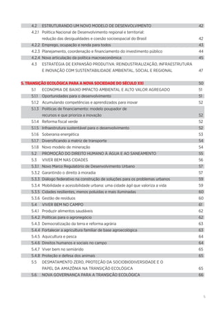 5
4.2	 ESTRUTURANDO UM NOVO MODELO DE DESENVOLVIMENTO	 42
4.2.1	 Política Nacional de Desenvolvimento regional e territorial:
	 redução das desigualdades e coesão socioespacial do Brasil	 42
4.2.2	 Emprego, ocupação e renda para todos	 43
4.2.3	 Planejamento, coordenação e financiamento do investimento público	 44
4.2.4	 Nova articulação da política macroeconômica	 45
4.3	 ESTRATÉGIA DE EXPANSÃO PRODUTIVA: REINDUSTRIALIZAÇÃO, INFRAESTRUTURA
	 E INOVAÇÃO COM SUSTENTABILIDADE AMBIENTAL, SOCIAL E REGIONAL	 47
5. TRANSIÇÃO ECOLÓGICA PARA A NOVA SOCIEDADE DO SÉCULO XXI	50
5.1	 ECONOMIA DE BAIXO IMPACTO AMBIENTAL E ALTO VALOR AGREGADO	 51
5.1.1	 Oportunidades para o desenvolvimento	 51
5.1.2	 Acumulando competências e aprendizados para inovar	 52
5.1.3	 Políticas de financiamento: modelo poupador de
	 recursos e que prioriza a inovação	 52
5.1.4	 Reforma fiscal verde	 52
5.1.5	 Infraestrutura sustentável para o desenvolvimento	 52
5.1.6	 Soberania energética	 53
5.1.7	 Diversificando a matriz de transporte	 54
5.1.8	 Novo modelo de mineração	 54
5.2	 PROMOÇÃO DO DIREITO HUMANO À ÁGUA E AO SANEAMENTO	 55
5.3	 VIVER BEM NAS CIDADES	 56
5.3.1	 Novo Marco Regulatório de Desenvolvimento Urbano	 57
5.3.2	 Garantindo o direito à moradia	 57
5.3.3	 Diálogo federativo na construção de soluções para os problemas urbanos	 59
5.3.4	 Mobilidade e acessibilidade urbana: uma cidade ágil que valoriza a vida	 59
5.3.5	 Cidades resilientes, menos poluídas e mais iluminadas	 60
5.3.6	 Gestão de resíduos	 60
5.4	 VIVER BEM NO CAMPO	 61
5.4.1	 Produzir alimentos saudáveis	 62
5.4.2	 Políticas para o agronegócio	 62
5.4.3	 Democratização da terra e reforma agrária	 63
5.4.4	 Fortalecer a agricultura familiar de base agroecológica	 63
5.4.5	 Aquicultura e pesca	 64
5.4.6	 Direitos humanos e sociais no campo	 64
5.4.7	 Viver bem no semiárido	 65
5.4.8	 Proteção e defesa dos animais	 65
5.5	 DESMATAMENTO ZERO, PROTEÇÃO DA SOCIOBIODIVERSIDADE E O
	 PAPEL DA AMAZÔNIA NA TRANSIÇÃO ECOLÓGICA	 65
5.6	 NOVA GOVERNANÇA PARA A TRANSIÇÃO ECOLÓGICA	 66
 