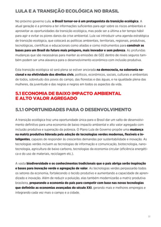 51
LULA E A TRANSIÇÃO ECOLÓGICA NO BRASIL
No próximo governo Lula, o Brasil tornar-se-á um protagonista da transição ecológica. A
atual geração é a primeira a ter informações suficientes para agir sobre os riscos ambientais e
aproveitar as oportunidades da transição ecológica, mas pode ser a última a ter tempo hábil
para agir e evitar os piores danos da crise ambiental. Lula vai introduzir uma agenda estratégica
de transição ecológica, que colocará as políticas ambientais, territoriais, regionais, produtivas,
tecnológicas, científicas e educacionais como aliadas e como instrumentos para construir as
bases para um Brasil do futuro mais próspero, mais inovador e sem pobreza. As profundas
mudanças que são necessárias para manter as emissões de GEE dentro de níveis seguros tam-
bém podem ser uma alavanca para o desenvolvimento econômico com inclusão produtiva.
Esta transição ecológica só será plena se estiver ancorada na democracia, na soberania na-
cional e na efetividade dos direitos civis, políticos, econômicos, sociais, culturais e ambientais
de todos, sobretudo dos povos do campo, das florestas e das águas, e na igualdade plena das
mulheres, da juventude e das negras e negros em todos os aspectos da vida.
5.1 ECONOMIA DE BAIXO IMPACTO AMBIENTAL
E ALTO VALOR AGREGADO
5.1.1 OPORTUNIDADES PARA O DESENVOLVIMENTO
A transição ecológica traz uma oportunidade única para o Brasil dar um salto de desenvolvi-
mento definitivo para uma economia de baixo impacto ambiental e alto valor agregado com
inclusão produtiva e superação da pobreza. O Plano Lula de Governo propõe uma mudança
na matriz produtiva liderada pela adoção de tecnologias verdes modernas, flexíveis e in-
teligentes, capazes de responder às crescentes demandas por sustentabilidade e inovação. As
tecnologias verdes incluem as tecnologias de informação e comunicação, biotecnologia, nano-
tecnologia, agricultura de baixo carbono, tecnologias da economia circular (eficiência energéti-
ca e do uso de materiais, reciclagem etc.).
A vasta biodiversidade e os conhecimentos tradicionais que o país abriga serão inspiração
e bases para inovação verde e agregação de valor. As tecnologias verdes perpassarão todos
os setores da economia, fortalecendo o tecido produtivo e aumentando a capacidade de apren-
dizado e inovação. Além de reduzir a poluição, elas também modernizarão a matriz produtiva
brasileira, preparando a economia do país para competir com base nas novas tecnologias
que definirão as economias avançadas do século XXI, gerando mais e melhores empregos e
integrando cada vez mais o campo e a cidade.
 