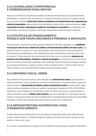 52
5.1.2 ACUMULANDO COMPETÊNCIAS
E APRENDIZADOS PARA INOVAR
Para que os benefícios da transição ecológica ao desenvolvimento do país sejam plenamente
aproveitados, o governo Lula vai fortalecer os sistemas nacionais e locais de inovação orienta-
dos para essa transição. Serão feitos fortes investimento no fortalecimento das competências
verdes já acumuladas (agroecologia, biocombustíveis, energia eólica, química verde etc.) e na
construção de novas capacidades produtivas, tecnológicas e inovativas que garantam com-
petitividade e geração de soluções sustentáveis adequadas às especificidades brasileiras.
5.1.3 POLÍTICAS DE FINANCIAMENTO:
MODELO QUE POUPA RECURSOS E PRIORIZA A INOVAÇÃO
Para promover a economia de baixo impacto ambiental e alto valor agregado, Lula mobilizará
recursos por meio de um conjunto de políticas de financiamento público de baixo custo, que
ajudará a reduzir os custos e os riscos da transição. Será composto por uma combinação de
financiamentos reembolsáveis e não-reembolsáveis para investimentos verdes de maior risco
e incerteza. O financiamento não-reembolsável terá como foco os projetos de empresas em
parceria com universidades, institutos e centros de pesquisa, e concentrar-se-á nos primeiros
anos do ciclo de investimento, ajudando a dar o pontapé inicial da transição ecológica e apoian-
do os setores produtivos a superar os altos custos de capital inicial, o “vale da morte” do pro-
cesso inovativo, e os riscos de investir e adotar novas tecnologias verdes.
5.1.4 REFORMA FISCAL VERDE
Para mobilizar ainda mais recursos, será realizada uma reforma fiscal verde, que progressiva-
mente aumentará o custo da poluição e premiará investimentos e inovação de baixo carbono. A
reforma incluirá a desoneração de tributos sobre investimentos verdes (isenção de IPI, dedu-
ção de tributos embutidos em bens de capital e recuperação imediata de ICMS e PIS/COFINS),
reduzindo o custo tributário do investimento verde em 46,5%. Sem elevar a carga tributária, a
reforma também criará um tributo sobre carbono, que já foi adotado em vários países para au-
mentar o custo das emissões de gases de efeito estufa. Orientado pelo princípio da neutralidade
tributária, a receita será utilizada para reduzir tributos distorcivos e regressivos.
5.1.5 INFRAESTRUTURA SUSTENTÁVEL PARA
O DESENVOLVIMENTO
A oferta eficiente de infraestrutura é um dos pilares do desenvolvimento, pois afeta positiva-
mente a produtividade e a competitividade do sistema econômico, ao mesmo tempo em que
melhora o bem-estar social.
Em um país continental como o Brasil, é fator fundamental de integração, equilíbrio ambiental e
 