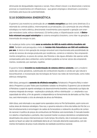 53
diminuição de desigualdades regionais e sociais. Para o Brasil crescer e se desenvolver, é preciso
priorizar os investimentos em infraestrutura – que geram empregos e dinamizam a economia –
orientados pela busca da sustentabilidade.
5.1.6 SOBERANIA ENERGÉTICA
O governo Lula investirá na construção de um modelo energético que terá como diretrizes (1) a
retomada do controle público, interrompendo as privatizações; (2) a promoção de uma inflexão
estratégica na matriz elétrica, direcionando investimentos para expandir a geração com ener-
gias renováveis (solar, eólica e biomassa); (3) tarifas justas; e (4)participação social. A Eletro-
brás retomará seu papel estratégico no sistema energético brasileiro, como líder na geração e
transmissão de energia no país.
As mudanças terão como meta zerar as emissões de GEE da matriz elétrica brasileira até
2050. Também será perseguida a meta de instalar kits fotovoltaicos em 500 mil residências
por ano. A micro e mini-geração de energia renovável será impulsionada pela possibilidade de
venda do excesso de energia produzido por residências, comércio e indústria. Nos empreendi-
mentos energéticos, os povos do campo, das florestas e das águas afetados não apenas serão
compensados pelo dano ambiental, como também poderão se tornar sócios dos empreendi-
mentos, recebendo, por exemplo, royalties.
O governo federal investirá na modernização do sistema elétrico existente, com a moderni-
zação das usinas geradoras, substituição de combustíveis líquidos e carvão por gás natural e
biocombustível, e incorporação das tecnologias de futuro nas redes de transmissão, como redes
elétricas inteligentes.
Além disso, perseguirá o aumento da eficiência energética, fortalecerá o Programa Reluz e esten-
derá o Programa Luz para Todos para localidades isoladas na Amazônia. O governo Lula vai devolver
à Petrobras o papel de agente estratégico do desenvolvimento brasileiro, restaurando sua lógica de
empresa integrada de energia – exploração e produção, refino e distribuição –, e ampliando a sua
capacidade de refino, a fim de garantir a independência no fornecimento de derivados ao País. Para
isso, será interrompido o ciclo de alienação de ativos da Petrobras.
Além disso, será retomado o seu papel como operadora única no Pré-Sal brasileiro, assim como em
outras áreas de interesse estratégico. Para isso, o governo reduzirá o ritmo dos leilões do Pré-Sal, e o
fará simultaneamente à remontagem da cadeia de fornecedores e redesenho da política de conteú-
do nacional. A política de preços de combustíveis da Petrobras será reorientada. O mercado brasilei-
ro é aberto a importações e, portanto, não é possível manter os preços domésticos completamente
desalinhados dos preços internacionais por muito tempo. No entanto, não é necessário que esses
ajustes se façam ao sabor da volatilidade diária de um mercado altamente especulativo, com ele-
mentos formadores de preço muito distantes da realidade econômica nacional.
 