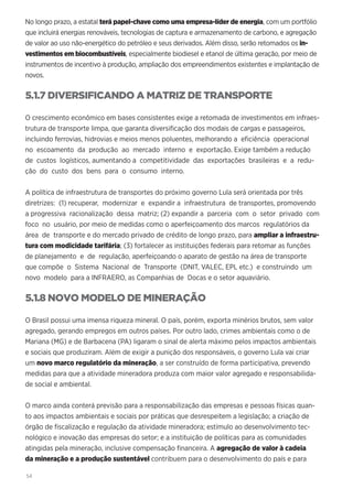 54
No longo prazo, a estatal terá papel-chave como uma empresa-líder de energia, com um portfólio
que incluirá energias renováveis, tecnologias de captura e armazenamento de carbono, e agregação
de valor ao uso não-energético do petróleo e seus derivados. Além disso, serão retomados os in-
vestimentos em biocombustíveis, especialmente biodiesel e etanol de última geração, por meio de
instrumentos de incentivo à produção, ampliação dos empreendimentos existentes e implantação de
novos.
5.1.7 DIVERSIFICANDO A MATRIZ DE TRANSPORTE
O crescimento econômico em bases consistentes exige a retomada de investimentos em infraes-
trutura de transporte limpa, que garanta diversificação dos modais de cargas e passageiros,
incluindo ferrovias, hidrovias e meios menos poluentes, melhorando a eficiência operacional
no escoamento da produção ao mercado interno e exportação. Exige também a redução
de custos logísticos, aumentando a competitividade das exportações brasileiras e a redu-
ção do custo dos bens para o consumo interno.
A política de infraestrutura de transportes do próximo governo Lula será orientada por três
diretrizes: (1) recuperar, modernizar e expandir a infraestrutura de transportes, promovendo
a progressiva racionalização dessa matriz; (2) expandir a parceria com o setor privado com
foco no usuário, por meio de medidas como o aperfeiçoamento dos marcos regulatórios da
área de transporte e do mercado privado de crédito de longo prazo, para ampliar a infraestru-
tura com modicidade tarifária; (3) fortalecer as instituições federais para retomar as funções
de planejamento e de regulação, aperfeiçoando o aparato de gestão na área de transporte
que compõe o Sistema Nacional de Transporte (DNIT, VALEC, EPL etc.) e construindo um
novo modelo para a INFRAERO, as Companhias de Docas e o setor aquaviário.
5.1.8 NOVO MODELO DE MINERAÇÃO
O Brasil possui uma imensa riqueza mineral. O país, porém, exporta minérios brutos, sem valor
agregado, gerando empregos em outros países. Por outro lado, crimes ambientais como o de
Mariana (MG) e de Barbacena (PA) ligaram o sinal de alerta máximo pelos impactos ambientais
e sociais que produziram. Além de exigir a punição dos responsáveis, o governo Lula vai criar
um novo marco regulatório da mineração, a ser construído de forma participativa, prevendo
medidas para que a atividade mineradora produza com maior valor agregado e responsabilida-
de social e ambiental.
O marco ainda conterá previsão para a responsabilização das empresas e pessoas físicas quan-
to aos impactos ambientais e sociais por práticas que desrespeitem a legislação; a criação de
órgão de fiscalização e regulação da atividade mineradora; estímulo ao desenvolvimento tec-
nológico e inovação das empresas do setor; e a instituição de políticas para as comunidades
atingidas pela mineração, inclusive compensação financeira. A agregação de valor à cadeia
da mineração e a produção sustentável contribuem para o desenvolvimento do país e para
 