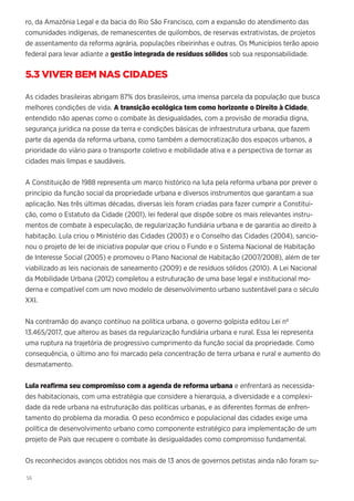 56
ro, da Amazônia Legal e da bacia do Rio São Francisco, com a expansão do atendimento das
comunidades indígenas, de remanescentes de quilombos, de reservas extrativistas, de projetos
de assentamento da reforma agrária, populações ribeirinhas e outras. Os Municípios terão apoio
federal para levar adiante a gestão integrada de resíduos sólidos sob sua responsabilidade.
5.3 VIVER BEM NAS CIDADES
As cidades brasileiras abrigam 87% dos brasileiros, uma imensa parcela da população que busca
melhores condições de vida. A transição ecológica tem como horizonte o Direito à Cidade,
entendido não apenas como o combate às desigualdades, com a provisão de moradia digna,
segurança jurídica na posse da terra e condições básicas de infraestrutura urbana, que fazem
parte da agenda da reforma urbana, como também a democratização dos espaços urbanos, a
prioridade do viário para o transporte coletivo e mobilidade ativa e a perspectiva de tornar as
cidades mais limpas e saudáveis.
A Constituição de 1988 representa um marco histórico na luta pela reforma urbana por prever o
princípio da função social da propriedade urbana e diversos instrumentos que garantam a sua
aplicação. Nas três últimas décadas, diversas leis foram criadas para fazer cumprir a Constitui-
ção, como o Estatuto da Cidade (2001), lei federal que dispõe sobre os mais relevantes instru-
mentos de combate à especulação, de regularização fundiária urbana e de garantia ao direito à
habitação. Lula criou o Ministério das Cidades (2003) e o Conselho das Cidades (2004), sancio-
nou o projeto de lei de iniciativa popular que criou o Fundo e o Sistema Nacional de Habitação
de Interesse Social (2005) e promoveu o Plano Nacional de Habitação (2007/2008), além de ter
viabilizado as leis nacionais de saneamento (2009) e de resíduos sólidos (2010). A Lei Nacional
da Mobilidade Urbana (2012) completou a estruturação de uma base legal e institucional mo-
derna e compatível com um novo modelo de desenvolvimento urbano sustentável para o século
XXI.
Na contramão do avanço contínuo na política urbana, o governo golpista editou Lei nº
13.465/2017, que alterou as bases da regularização fundiária urbana e rural. Essa lei representa
uma ruptura na trajetória de progressivo cumprimento da função social da propriedade. Como
consequência, o último ano foi marcado pela concentração de terra urbana e rural e aumento do
desmatamento.
Lula reafirma seu compromisso com a agenda de reforma urbana e enfrentará as necessida-
des habitacionais, com uma estratégia que considere a hierarquia, a diversidade e a complexi-
dade da rede urbana na estruturação das políticas urbanas, e as diferentes formas de enfren-
tamento do problema da moradia. O peso econômico e populacional das cidades exige uma
política de desenvolvimento urbano como componente estratégico para implementação de um
projeto de País que recupere o combate às desigualdades como compromisso fundamental.
Os reconhecidos avanços obtidos nos mais de 13 anos de governos petistas ainda não foram su-
 