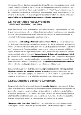 57
ficientes para alterar a lógica de reprodução das desigualdades em nossas pequenas ou grandes
cidades, sobretudo das regiões metropolitanas, onde os problemas são mais complexos e exi-
gem maiores investimentos. Há, ainda, grandes déficits de infraestrutura, muitas vezes associa-
dos à segregação representada pelas favelas e pela moradia periférica, como expressão socio-
territorial da desigualdade do país. Para garantir o direito a viver bem nas cidades, é necessário
transformá-las em territórios inclusivos, seguros, resilientes e sustentáveis.
5.3.1 NOVO MARCO REGULATÓRIO DE
DESENVOLVIMENTO URBANO
Para que isso ocorra, a nova Política Urbana que será implementada pelo Presidente Lula, além
de gerar maior articulação entre as políticas de planejamento territorial, saneamento, regulação
fundiária, habitação e mobilidade urbana, também dialogará com as agendas ambientais, de
combate à violência e às desigualdades racial e de gênero.
Lula instituirá novo Marco Regulatório de Desenvolvimento Urbano, que terá como referência
a Nova Agenda Urbana aprovada na Conferência das Nações Unidas para Habitação e Desenvol-
vimento Urbano Sustentável, em 2016, bem como os Objetivos de Desenvolvimento Sustentável
(ODS), assim como do Estatuto da Cidade e todo o marco institucional aprovado até 2014. O
objetivo desse novo marco é garantir o direito à cidade, a democratização do espaço público e
a sustentabilidade urbana. Ele criará o Sistema Nacional de Desenvolvimento Urbano (SNDU)
que aprimorará os mecanismos de cooperação federativa, de sorte a compatibilizar as agendas
das pequenas, médias e grandes cidades, bem com a dos Estados maiores e menores. O Siste-
ma definirá novos e adequados mecanismos para uma governança metropolitana ou regional,
além de estimular a participação de setores não estatais na política urbana.
O governo federal, por meio do SNDU, instituirá programa de assistência técnica para a qua-
lificação e o aumento da capacidade técnica e de gestão dos municípios e estados, que, por
sua vez, serão estimulados a ampliar sua contribuição no fortalecimento da capacidade institu-
cional e de gestão do poder local, principal responsável pelas políticas urbanas.
5.3.2 GARANTINDO O DIREITO À MORADIA
O governo Lula vai enfrentar o desafio de garantir moradia digna para o povo, a partir da diver-
sidade de alternativas de atendimento, contemplando: urbanização e regularização fundiária de
loteamentos irregulares e assentamento precários; produção de unidades novas de Habitação
de Interesse Social – HIS, incluindo promoção pública, privada e por autogestão; locação social;
retrofit de edifícios habitacionais em áreas consolidadas; implantação de loteamentos de HIS;
provisão de material de construção com assessoria técnica à habitação popular.
O Programa Minha Casa, Minha Vida (PMCMV) será retomado com modificações relevantes
para que possa ser uma ferramenta que contribua com a estratégia da nova política urbana.
 