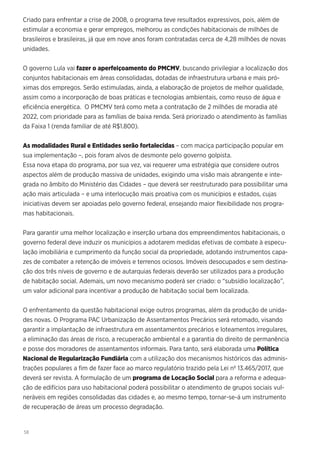 58
Criado para enfrentar a crise de 2008, o programa teve resultados expressivos, pois, além de
estimular a economia e gerar empregos, melhorou as condições habitacionais de milhões de
brasileiros e brasileiras, já que em nove anos foram contratadas cerca de 4,28 milhões de novas
unidades.
O governo Lula vai fazer o aperfeiçoamento do PMCMV, buscando privilegiar a localização dos
conjuntos habitacionais em áreas consolidadas, dotadas de infraestrutura urbana e mais pró-
ximas dos empregos. Serão estimuladas, ainda, a elaboração de projetos de melhor qualidade,
assim como a incorporação de boas práticas e tecnologias ambientais, como reuso de água e
eficiência energética. O PMCMV terá como meta a contratação de 2 milhões de moradia até
2022, com prioridade para as famílias de baixa renda. Será priorizado o atendimento às famílias
da Faixa 1 (renda familiar de até R$1.800).
As modalidades Rural e Entidades serão fortalecidas – com maciça participação popular em
sua implementação –, pois foram alvos de desmonte pelo governo golpista.
Essa nova etapa do programa, por sua vez, vai requerer uma estratégia que considere outros
aspectos além de produção massiva de unidades, exigindo uma visão mais abrangente e inte-
grada no âmbito do Ministério das Cidades – que deverá ser reestruturado para possibilitar uma
ação mais articulada – e uma interlocução mais proativa com os municípios e estados, cujas
iniciativas devem ser apoiadas pelo governo federal, ensejando maior flexibilidade nos progra-
mas habitacionais.
Para garantir uma melhor localização e inserção urbana dos empreendimentos habitacionais, o
governo federal deve induzir os municípios a adotarem medidas efetivas de combate à especu-
lação imobiliária e cumprimento da função social da propriedade, adotando instrumentos capa-
zes de combater a retenção de imóveis e terrenos ociosos. Imóveis desocupados e sem destina-
ção dos três níveis de governo e de autarquias federais deverão ser utilizados para a produção
de habitação social. Ademais, um novo mecanismo poderá ser criado: o “subsídio localização”,
um valor adicional para incentivar a produção de habitação social bem localizada.
O enfrentamento da questão habitacional exige outros programas, além da produção de unida-
des novas. O Programa PAC Urbanização de Assentamentos Precários será retomado, visando
garantir a implantação de infraestrutura em assentamentos precários e loteamentos irregulares,
a eliminação das áreas de risco, a recuperação ambiental e a garantia do direito de permanência
e posse dos moradores de assentamentos informais. Para tanto, será elaborada uma Política
Nacional de Regularização Fundiária com a utilização dos mecanismos históricos das adminis-
trações populares a fim de fazer face ao marco regulatório trazido pela Lei nº 13.465/2017, que
deverá ser revista. A formulação de um programa de Locação Social para a reforma e adequa-
ção de edifícios para uso habitacional poderá possibilitar o atendimento de grupos sociais vul-
neráveis em regiões consolidadas das cidades e, ao mesmo tempo, tornar-se-á um instrumento
de recuperação de áreas um processo degradação.
 