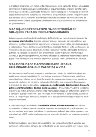 59
A criação de programas com menor custo médio unitário, como a provisão de lotes urbanizados
com material de construção, pode, sobretudo nas pequenas cidades, ampliar o beneficio com
menor custo e subsídio. A destinação de recursos não onerosos para os municípios que tenham
capacidade institucional e urbana para implementar programas habitacionais compatíveis com
sua realidade urbana, conforme as diretrizes do Estatuto da Cidade e da Política Nacional de
Desenvolvimento urbano, poderá gerar uma melhor relação custo/benefício nos investimentos
do governo federal.
5.3.3 DIÁLOGO FEDERATIVO NA CONSTRUÇÃO DE
SOLUÇÕES PARA OS PROBLEMAS URBANOS
Lula promoverá a implementação do Estatuto da Metrópole, por meio de aperfeiçoamento da
governança interfederativa, de modo a garantir soluções pactuadas para os problemas que
atingem as regiões metropolitanas, aglomerações urbanas e microrregiões, com destaque para
a elaboração de Planos de Desenvolvimento Urbano Integrado. Também serão aperfeiçoados os
mecanismos de governança das cidades médias e pequenas visando a otimização de recursos
públicos e a agilidade nas soluções para problemas de caráter regional ou intermunicipal.
Ademais, o governo Lula promoverá, retomará, fortalecerá e ampliará os mecanismos de partici-
pação social na elaboração e execução de políticas públicas, como Conferências e Conselhos.
5.3.4 MOBILIDADE E ACESSIBILIDADE URBANA:
UMA CIDADE ÁGIL QUE VALORIZA A VIDA
Um dos maiores desafios para assegurar o viver bem nas cidades é a mobilidade urbana, es-
pecialmente nas grandes cidades. Por isso, Lula vai investir em infraestrutura de mobilidade
sustentável, que reduza o tempo de deslocamento das pessoas, que rompa com o paradigma
excludente e poluente do transporte individual motorizado e que assegure tarifas acessíveis.
A prioridade do governo será apoiar a expansão e a modernização dos sistemas de transporte
público, prioritariamente os de alta e média capacidade – trens, metrô, VLT, BRT e corredores
exclusivos de ônibus. Simultaneamente, serão incentivados Estados, DF e Municípios a promover
o transporte público confortável – piso rebaixado, motor dianteiro, ar condicionado, suspensão
macia – e a implantação de ciclovias, exigindo essas políticas como condição de acesso a recur-
sos para mobilidade.
A diretriz estratégica é o fomento ao transporte público acessível e inclusivo para pessoas
com deficiência e idosos, que dê conforto e segurança aos passageiros e que já antecipe o fato
de, nos próximos anos, haver mais idosos do que crianças no Brasil. Além disso, o governo Lula
municipalizará a CIDE combustível para assegurar a redução das tarifas e a expansão das gratui-
dades.
Serão incentivados os sistemas de carona solidária e de compartilhamento de veículos, que
aumentam a eficiência de consumo de combustível e uso do espaço urbano com veículos indivi-
 