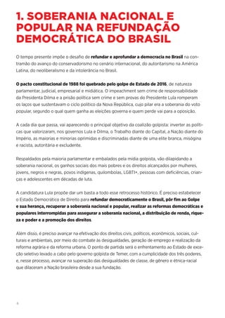 6
1. SOBERANIA NACIONAL E
POPULAR NA REFUNDAÇÃO
DEMOCRÁTICA DO BRASIL
O tempo presente impõe o desafio de refundar e aprofundar a democracia no Brasil na con-
tramão do avanço do conservadorismo no cenário internacional, do autoritarismo na América
Latina, do neoliberalismo e da intolerância no Brasil.
O pacto constitucional de 1988 foi quebrado pelo golpe de Estado de 2016, de natureza
parlamentar, judicial, empresarial e midiática. O impeachment sem crime de responsabilidade
da Presidenta Dilma e a prisão política sem crime e sem provas do Presidente Lula romperam
os laços que sustentavam o ciclo político da Nova República, cujo pilar era a soberania do voto
popular, segundo o qual quem ganha as eleições governa e quem perde vai para a oposição.
A cada dia que passa, vai aparecendo o principal objetivo da coalizão golpista: inverter as políti-
cas que valorizaram, nos governos Lula e Dilma, o Trabalho diante do Capital, a Nação diante do
Império, as maiorias e minorias oprimidas e discriminadas diante de uma elite branca, misógina
e racista, autoritária e excludente.
Respaldados pela maioria parlamentar e embalados pela mídia golpista, vão dilapidando a
soberania nacional, os ganhos sociais dos mais pobres e os direitos alcançados por mulheres,
jovens, negros e negras, povos indígenas, quilombolas, LGBTI+, pessoas com deficiências, crian-
ças e adolescentes em décadas de luta.
A candidatura Lula propõe dar um basta a todo esse retrocesso histórico. É preciso estabelecer
o Estado Democrático de Direito para refundar democraticamente o Brasil, pôr fim ao Golpe
e sua herança, recuperar a soberania nacional e popular, realizar as reformas democráticas e
populares interrompidas para assegurar a soberania nacional, a distribuição de renda, rique-
za e poder e a promoção dos direitos.
Além disso, é preciso avançar na efetivação dos direitos civis, políticos, econômicos, sociais, cul-
turais e ambientais, por meio do combate às desigualdades, geração de emprego e realização da
reforma agrária e da reforma urbana. O ponto de partida será o enfrentamento ao Estado de exce-
ção seletivo levado a cabo pelo governo golpista de Temer, com a cumplicidade dos três poderes,
e, nesse processo, avançar na superação das desigualdades de classe, de gênero e étnica-racial
que dilaceram a Nação brasileira desde a sua fundação.
 