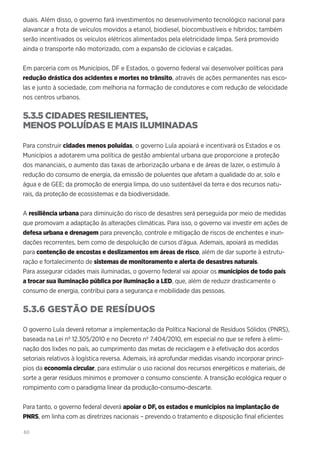 60
duais. Além disso, o governo fará investimentos no desenvolvimento tecnológico nacional para
alavancar a frota de veículos movidos a etanol, biodiesel, biocombustíveis e híbridos; também
serão incentivados os veículos elétricos alimentados pela eletricidade limpa. Será promovido
ainda o transporte não motorizado, com a expansão de ciclovias e calçadas.
Em parceria com os Municípios, DF e Estados, o governo federal vai desenvolver políticas para
redução drástica dos acidentes e mortes no trânsito, através de ações permanentes nas esco-
las e junto à sociedade, com melhoria na formação de condutores e com redução de velocidade
nos centros urbanos.
5.3.5 CIDADES RESILIENTES,
MENOS POLUÍDAS E MAIS ILUMINADAS
Para construir cidades menos poluídas, o governo Lula apoiará e incentivará os Estados e os
Municípios a adotarem uma política de gestão ambiental urbana que proporcione a proteção
dos mananciais, o aumento das taxas de arborização urbana e de áreas de lazer, o estimulo à
redução do consumo de energia, da emissão de poluentes que afetam a qualidade do ar, solo e
água e de GEE; da promoção de energia limpa, do uso sustentável da terra e dos recursos natu-
rais, da proteção de ecossistemas e da biodiversidade.
A resiliência urbana para diminuição do risco de desastres será perseguida por meio de medidas
que promovam a adaptação às alterações climáticas. Para isso, o governo vai investir em ações de
defesa urbana e drenagem para prevenção, controle e mitigação de riscos de enchentes e inun-
dações recorrentes, bem como de despoluição de cursos d’água. Ademais, apoiará as medidas
para contenção de encostas e deslizamentos em áreas de risco, além de dar suporte à estrutu-
ração e fortalecimento de sistemas de monitoramento e alerta de desastres naturais.
Para assegurar cidades mais iluminadas, o governo federal vai apoiar os municípios de todo país
a trocar sua iluminação pública por iluminação a LED, que, além de reduzir drasticamente o
consumo de energia, contribui para a segurança e mobilidade das pessoas.
5.3.6 GESTÃO DE RESÍDUOS
O governo Lula deverá retomar a implementação da Política Nacional de Resíduos Sólidos (PNRS),
baseada na Lei nº 12.305/2010 e no Decreto nº 7.404/2010, em especial no que se refere à elimi-
nação dos lixões no país, ao cumprimento das metas de reciclagem e à efetivação dos acordos
setoriais relativos à logística reversa. Ademais, irá aprofundar medidas visando incorporar princí-
pios da economia circular, para estimular o uso racional dos recursos energéticos e materiais, de
sorte a gerar resíduos mínimos e promover o consumo consciente. A transição ecológica requer o
rompimento com o paradigma linear da produção-consumo-descarte.
Para tanto, o governo federal deverá apoiar o DF, os estados e municípios na implantação de
PNRS, em linha com as diretrizes nacionais – prevendo o tratamento e disposição final eficientes
 