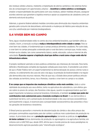 61
dos resíduos sólidos urbanos, mediante a implantação de aterros sanitários e de sistemas fecha-
dos de compostagem em aglomerados urbanos –, incentivar a coleta seletiva e a reciclagem,
ampliar a responsabilidade dos particulares com seus resíduos, adotar medidas eficazes, assegurar
acordos setoriais que garantam a logística reversa e apoiar as cooperativas de catadores como um
elemento estrutural da polítca.
Ademais, o governo federal adotará medidas concretas para diminuição dos impactos ambientais
gerados pelo consumo de descartáveis, estimulando a mudanças de hábitos para redução de seu
uso e/ou substituição por materiais biodegradáveis.
5.4 VIVER BEM NO CAMPO
Terra, água e biodiversidade estão no centro da crise ambiental brasileira, que também afeta as
cidades. Assim, a transição ecológica realça a interdependência entre cidade e campo. Para se
viver bem nas cidades, é fundamental que o campo produza alimentos saudáveis. Por outro lado,
o viver bem no campo pressupõe a extensão para o rural dos bens e serviços que, muitas vezes,
limitam-se às cidades, tais como saneamento básico, saúde, educação, cultura e internet de alta
velocidade. É preciso superar a legislação atual que define o rural como o lugar onde não há
infraestrutura urbana.
O projeto neoliberal submete os bens públicos ambientais aos interesses do mercado. Para tanto,
defende a flexibilização completa da regulação voltada para esses bens. O presidente Lula enten-
de que o Poder Público tem um papel fundamental na democratização do acesso a terras rurais e
urbanas, no ordenamento dos usos do solo e da água, na proteção da biodiversidade e na regula-
ção democrática dos recursos naturais. Mais do que isso, o Estado deve prover políticas articula-
das voltadas ao território, terras, rios e florestas, visando o viver bem no campo e na cidade.
É no campo que os impactos das mudanças climáticas serão mais sentidos, dada a vulne-
rabilidade da produção aos seus efeitos, tanto na agricultura de subsistência, com efeitos gra-
ves sobre os povos do campo, das florestas e das águas, quanto na agroexportadora que tem
papel importante na balança comercial brasileira. Entretanto, é também o campo que pode dar
contribuições mais substanciais para a transição ecológica no Brasil. O uso democrático e
sustentável da terra, com a preservação da biodiversidade e dos seus serviços ecossistêmicos
(principalmente a água), é essencial para a prosperidade socioeconômica das presentes e futu-
ras gerações de brasileiras e brasileiros.
O Brasil precisa aproveitar o momento de desvalorização do câmbio e dos altos preços das
principais commodities exportadas para dar solidez a práticas mais sustentáveis de produção no
campo. A prioridade deve ser a produção agroecológica, tornando as práticas de agricultura
de baixo carbono formas dominantes de produção no agronegócio e na agricultura familiar, em
sintonia com a UNCTAD que, desde 2013, afirma que o mundo precisa de novos paradigmas no
desenvolvimento agrícola pautados pela “intensificação ecológica”.
 