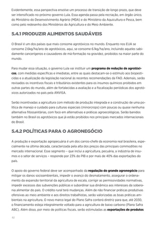 62
Evidentemente, essa perspectiva envolve um processo de transição de longo prazo, que deve
ser intensificado no próximo governo Lula. Essa agenda passa pela recriação, em órgão único,
do Ministério do Desenvolvimento Agrário (MDA) e do Ministério da Aquicultura e Pesca, bem
como pelo redesenho dos Ministérios da Agricultura e do Meio Ambiente.
5.4.1 PRODUZIR ALIMENTOS SAUDÁVEIS
O Brasil é um dos países que mais consome agrotóxicos no mundo. Enquanto nos EUA se
consome 2.6kg/ha/ano de agrotóxicos, aqui, se consome 6.1kg/ha/ano, incluindo aqueles sabi-
damente cancerígenos e causadores de má-formação na gravidez, proibidos na maior parte do
mundo.
Para mudar essa situação, o governo Lula vai instituir um programa de redução de agrotóxi-
cos, com medidas específicas e imediatas, entre as quais destacam-se o estímulo aos biopesti-
cidas e a atualização da legislação nacional às recentes recomendações da FAO. Ademais, serão
revisados os incentivos fiscais e tributários existentes para os insumos químicos proibidos em
outras partes do mundo, além de fortalecidas a avaliação e a fiscalização periódicas dos agrotó-
xicos autorizados no país pela ANVISA.
Serão incentivadas a agricultura com método de produção integrada e a construção de uma po-
lítica de manejo e cuidado para culturas especiais (minorcrops) com poucas ou quase nenhuma
alternativa fitossanitárias, com foco em alternativas e práticas agroecológicas. Serão banidos
também no Brasil os agrotóxicos que já estão proibidos nos principais mercados internacionais
do Brasil.
5.4.2 POLÍTICAS PARA O AGRONEGÓCIO
A produção e exportação agropecuária é um dos carros-chefe da economia real brasileira, espe-
cialmente na última década, caracterizada pela alta dos preços das principais commodities no
mercado internacional. Esse segmento – que inclui a agricultura, pecuária, a indústria de insu-
mos e o setor de serviços – responde por 23% do PIB e por mais de 40% das exportações do
país.
O apoio do governo federal deve ser acompanhado da regulação do grande agronegócio para
mitigar os danos socioambientais, impedir o avanço do desmatamento, assegurar o ordena-
mento da expansão territorial da agricultura de escala, corrigir as permissividades normativas,
impedir excessos das subvenções públicas e subordinar sua dinâmica aos interesses da sobera-
nia alimentar do país. O crédito rural terá mudanças. Além de não financiar práticas produtivas
ofensivas ao meio ambiente e aos direitos trabalhistas, serão valorizadas as boas práticas am-
bientais na agricultura. O novo marco legal do Plano Safra conterá diretriz para que, até 2030,
o financiamento esteja integralmente voltado para a agricultura de baixo carbono (Plano Safra
ABC). Além disso, por meio de políticas fiscais, serão estimuladas as exportações de produtos
 
