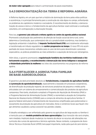 63
de maior valor agregado para reduzir a primarização da pauta exportadora.
5.4.3 DEMOCRATIZAÇÃO DA TERRA E REFORMA AGRÁRIA
A Reforma Agrária, em um país que tem a história de dominação da terra pelas elites políticas
e econômicas, é a principal ferramenta para a construção da vida digna no campo, enfrentando
os problemas do capitalismo moderno e excludente. O reconhecimento de direitos, a democra-
tização do acesso à terra e o fortalecimento da agricultura familiar visam estimular a ruralização
voluntária, em contraposição à urbanização forçada.
Para isso, o governo Lula colocará a refoma agrária no centro da agenda pública nacional.
Promoverá a atualização dos parâmetros de aferição da função social da terra rural, como
determina a Constituição, que contemplará não só a produtividade econômica, mas também a
legislação ambiental e trabalhista. O Imposto Territorial Rural (ITR) será totalmente reformado
e transformado em tributo regulatório de caráter progressivo no tempo. O novo ITR virá acom-
panhado de novos mecanismos voltados para os usos da terra para desestimular o processo
especulativo, as práticas predatórias ao meio ambiente e a aquisição de terras por estrangeiros.
Além disso, o governo promoverá a regularização fundiária dos territórios tradicionais e his-
toricamente ocupados, o reconhecimento e demarcação das terras indígenas e assegurará
a titularidade prioritária às mulheres nos lotes dos assentamentos nos programas de reforma
agrária.
5.4.4 FORTALECER A AGRICULTURA FAMILIAR
DE BASE AGROECOLÓGICA
O governo Lula dará prioridade absoluta ao fortalecimento, à expansão da agricultura familiar
e à promoção da agroindustrialização, especialmente a baseada em processos cooperativos,
de diversificação da produção regional, de estruturas produtivas de pequeno e médio porte
articuladas com um sistema de armazenamento e comercialização dos produtos da agricultura
camponesa. Para tanto, atualizará e ampliará o Programa de Aquisição de Alimentos (PAA) e
o Programa Nacional de Alimentação Escolar (PNAE) e reorientará a atuação da Companhia
Nacional de Abastecimento (CONAB) para a compra de alimentos da agricultura familiar. O
governo federal estimulará o fortalecimento de mecanismos simplificados para potencializar o
escoamento da produção da agricultura em mercados, feiras e comércios locais que façam che-
gar alimentos saudáveis a preço acessível nas grandes cidades.
O desafio estratégico a ser enfrentado pelo governo na agricultura de larga escala e a familiar é
a transição para um modelo produtivo de base agroecológica. Essa transição não será simples,
nem imediata. Implicará desde mudanças na maneira de alocar os recursos até alterações nos
currículos dos cursos de agronomia e técnicos agrícolas. Nesse contexto, o programa de Assis-
tência Técnica e Extensão Rural (ATER) terá papel importante, razão pela qual ele será retoma-
 