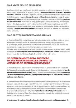 65
5.4.7 VIVER BEM NO SEMIÁRIDO
Lula foi presidente que mais fez pelo Semiárido brasileiro. As políticas de segurança alimentar,
de transferência de renda e de segurança hídrica, com a participação da sociedade civil no seu
desenho e execução, mudaram a região. No próximo governo serão fortalecidas as políticas de
inclusão produtiva e superação da pobreza, as políticas de enfrentamento à seca, de comba-
te à desertificação e de mitigação dos efeitos das mudanças climáticas; políticas de convivên-
cia com o semiárido, em especial as práticas de manejo e conservação do solo, da vegetação
nativa e das águas, que promovam a soberania alimentar, hídrica e energética, conservando
paisagens e serviços ecossistêmicos, numa perspectiva agroecológica. Será ainda retomado e
ampliado o projeto 1 milhão de cisternas, apoiando as iniciativas de autogestão e convivência
com o semiárido.
5.4.8 PROTEÇÃO E DEFESA DOS ANIMAIS
A Constituição de 1988 veda práticas que submetam os animais à crueldade, e a Lei de Crimes
Ambientais criminaliza os atos de abuso e maus-tratos de animais nativos ou exóticos.
O aparato legal, porém, tem sido insuficiente. Diversos movimentos sociais denunciam o des-
cumprimento e pregam o reconhecimento dos direitos dos animais.
Inspirado pelas experiências internacionais, o governo Lula promoverá um amplo debate para a
construção de políticas públicas nacionais de proteção e defesa dos animais, em especial na
área de educação, visando a construção de uma nova cultura sobre tema.
5.5 DESMATAMENTO ZERO, PROTEÇÃO
DA SOCIOBIODIVERSIDADE E O PAPEL DA
AMAZÔNIA NA TRANSIÇÃO ECOLÓGICA
A transição ecológica requer que um forte compromisso do governo federal com a proteção
às florestas e à sociobiodiversidade. Nesse sentido, Lula assume o compromisso com a taxa de
desmatamento líquido zero até 2022. Para a expansão da produção agropecuária, os mais de
240 milhões de hectares já abertos para agricultura e pastagens no Brasil devem ser usados
de forma mais eficiente.
O fim da expansão da fronteira agropecuária é fundamental para a preservação da biodiversida-
de e para a provisão de serviços ecossistêmicos vitais para a prosperidade socioeconômica do
país e para a manutenção dos meios de vida de povos do campo, das florestas e das águas, tais
como provisão de água, regulação do clima, fertilização, formação de solos, dentre outros.
O governo federal fiscalizará o cumprimento imediatamente o Código Florestal, incluindo o
Cadastramento Ambiental Rural. Além disso, fortalecerá a proteção das unidades de conserva-
ção e dos demais bens da natureza.
A conservação da biodiversidade brasileira é realizada em grande medida pelos povos do
 