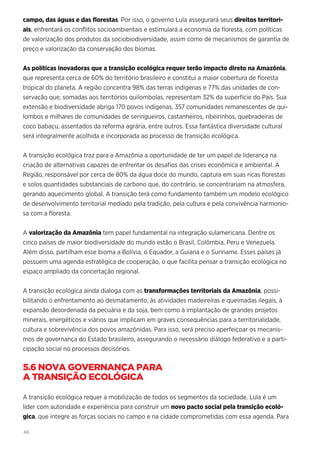 66
campo, das águas e das florestas. Por isso, o governo Lula assegurará seus direitos territori-
ais, enfrentará os conflitos socioambientais e estimulará a economia da floresta, com políticas
de valorização dos produtos da sociobiodiversidade, assim como de mecanismos de garantia de
preço e valorização da conservação dos biomas.
As políticas inovadoras que a transição ecológica requer terão impacto direto na Amazônia,
que representa cerca de 60% do território brasileiro e constitui a maior cobertura de floresta
tropical do planeta. A região concentra 98% das terras indígenas e 77% das unidades de con-
servação que, somadas aos territórios quilombolas, representam 32% da superfície do País. Sua
extensão e biodiversidade abriga 170 povos indígenas, 357 comunidades remanescentes de qui-
lombos e milhares de comunidades de seringueiros, castanheiros, ribeirinhos, quebradeiras de
coco babaçu, assentados da reforma agrária, entre outros. Essa fantástica diversidade cultural
será integralmente acolhida e incorporada ao processo de transição ecológica.
A transição ecológica traz para a Amazônia a oportunidade de ter um papel de liderança na
criação de alternativas capazes de enfrentar os desafios das crises econômica e ambiental. A
Região, responsável por cerca de 80% da água doce do mundo, captura em suas ricas florestas
e solos quantidades substanciais de carbono que, do contrário, se concentrariam na atmosfera,
gerando aquecimento global. A transição terá como fundamento também um modelo ecológico
de desenvolvimento territorial mediado pela tradição, pela cultura e pela convivência harmonio-
sa com a floresta.
A valorização da Amazônia tem papel fundamental na integração sulamericana. Dentre os
cinco países de maior biodiversidade do mundo estão o Brasil, Colômbia, Peru e Venezuela.
Além disso, partilham esse bioma a Bolívia, o Equador, a Guiana e o Suriname. Esses países já
possuem uma agenda estratégica de cooperação, o que facilita pensar a transição ecológica no
espaço ampliado da concertação regional.
A transição ecológica ainda dialoga com as transformações territoriais da Amazônia, possi-
bilitando o enfrentamento ao desmatamento, às atividades madeireiras e queimadas ilegais, à
expansão desordenada da pecuária e da soja, bem como à implantação de grandes projetos
minerais, energéticos e viários que implicam em graves consequências para a territorialidade,
cultura e sobrevivência dos povos amazônidas. Para isso, será preciso aperfeiçoar os mecanis-
mos de governança do Estado brasileiro, assegurando o necessário diálogo federativo e a parti-
cipação social no processos decisórios.
5.6 NOVA GOVERNANÇA PARA
A TRANSIÇÃO ECOLÓGICA
A transição ecológica requer a mobilização de todos os segmentos da sociedade. Lula é um
líder com autoridade e experiência para construir um novo pacto social pela transição ecoló-
gica, que integre as forças sociais no campo e na cidade comprometidas com essa agenda. Para
 